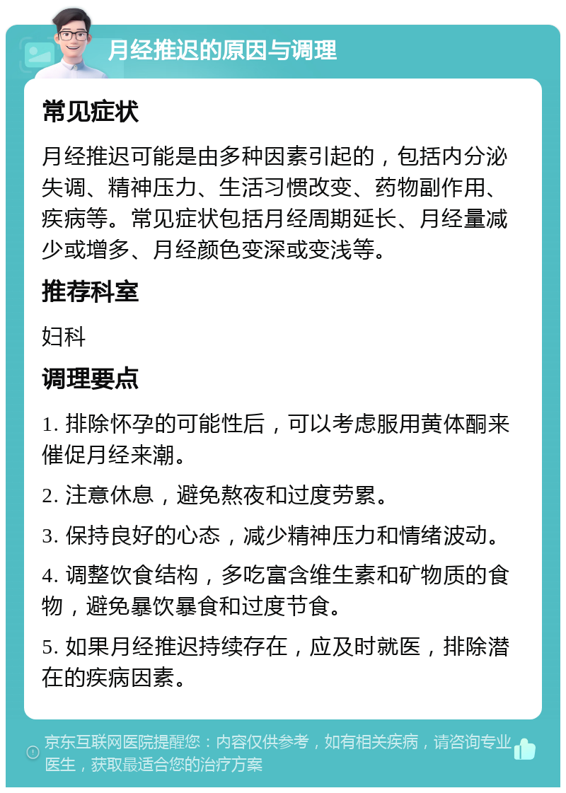 月经推迟的原因与调理 常见症状 月经推迟可能是由多种因素引起的，包括内分泌失调、精神压力、生活习惯改变、药物副作用、疾病等。常见症状包括月经周期延长、月经量减少或增多、月经颜色变深或变浅等。 推荐科室 妇科 调理要点 1. 排除怀孕的可能性后，可以考虑服用黄体酮来催促月经来潮。 2. 注意休息，避免熬夜和过度劳累。 3. 保持良好的心态，减少精神压力和情绪波动。 4. 调整饮食结构，多吃富含维生素和矿物质的食物，避免暴饮暴食和过度节食。 5. 如果月经推迟持续存在，应及时就医，排除潜在的疾病因素。