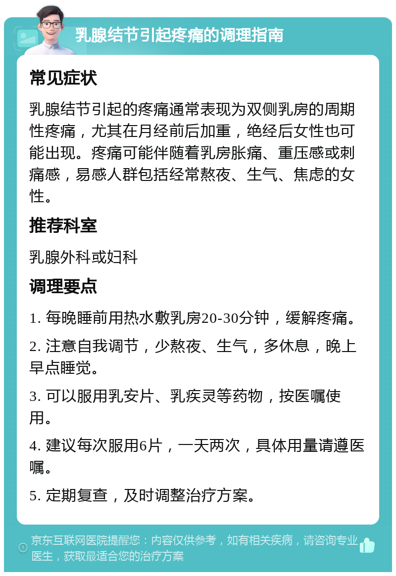 乳腺结节引起疼痛的调理指南 常见症状 乳腺结节引起的疼痛通常表现为双侧乳房的周期性疼痛，尤其在月经前后加重，绝经后女性也可能出现。疼痛可能伴随着乳房胀痛、重压感或刺痛感，易感人群包括经常熬夜、生气、焦虑的女性。 推荐科室 乳腺外科或妇科 调理要点 1. 每晚睡前用热水敷乳房20-30分钟，缓解疼痛。 2. 注意自我调节，少熬夜、生气，多休息，晚上早点睡觉。 3. 可以服用乳安片、乳疾灵等药物，按医嘱使用。 4. 建议每次服用6片，一天两次，具体用量请遵医嘱。 5. 定期复查，及时调整治疗方案。