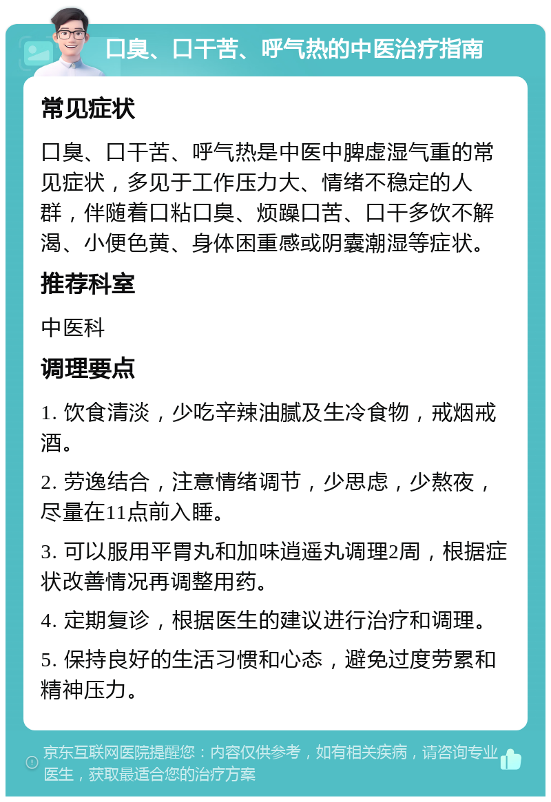 口臭、口干苦、呼气热的中医治疗指南 常见症状 口臭、口干苦、呼气热是中医中脾虚湿气重的常见症状，多见于工作压力大、情绪不稳定的人群，伴随着口粘口臭、烦躁口苦、口干多饮不解渴、小便色黄、身体困重感或阴囊潮湿等症状。 推荐科室 中医科 调理要点 1. 饮食清淡，少吃辛辣油腻及生冷食物，戒烟戒酒。 2. 劳逸结合，注意情绪调节，少思虑，少熬夜，尽量在11点前入睡。 3. 可以服用平胃丸和加味逍遥丸调理2周，根据症状改善情况再调整用药。 4. 定期复诊，根据医生的建议进行治疗和调理。 5. 保持良好的生活习惯和心态，避免过度劳累和精神压力。