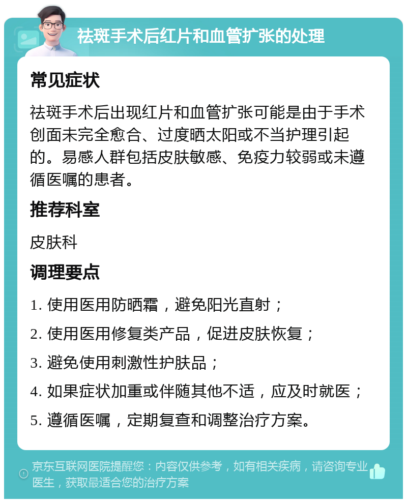 祛斑手术后红片和血管扩张的处理 常见症状 祛斑手术后出现红片和血管扩张可能是由于手术创面未完全愈合、过度晒太阳或不当护理引起的。易感人群包括皮肤敏感、免疫力较弱或未遵循医嘱的患者。 推荐科室 皮肤科 调理要点 1. 使用医用防晒霜，避免阳光直射； 2. 使用医用修复类产品，促进皮肤恢复； 3. 避免使用刺激性护肤品； 4. 如果症状加重或伴随其他不适，应及时就医； 5. 遵循医嘱，定期复查和调整治疗方案。