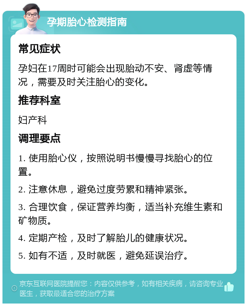 孕期胎心检测指南 常见症状 孕妇在17周时可能会出现胎动不安、肾虚等情况，需要及时关注胎心的变化。 推荐科室 妇产科 调理要点 1. 使用胎心仪，按照说明书慢慢寻找胎心的位置。 2. 注意休息，避免过度劳累和精神紧张。 3. 合理饮食，保证营养均衡，适当补充维生素和矿物质。 4. 定期产检，及时了解胎儿的健康状况。 5. 如有不适，及时就医，避免延误治疗。