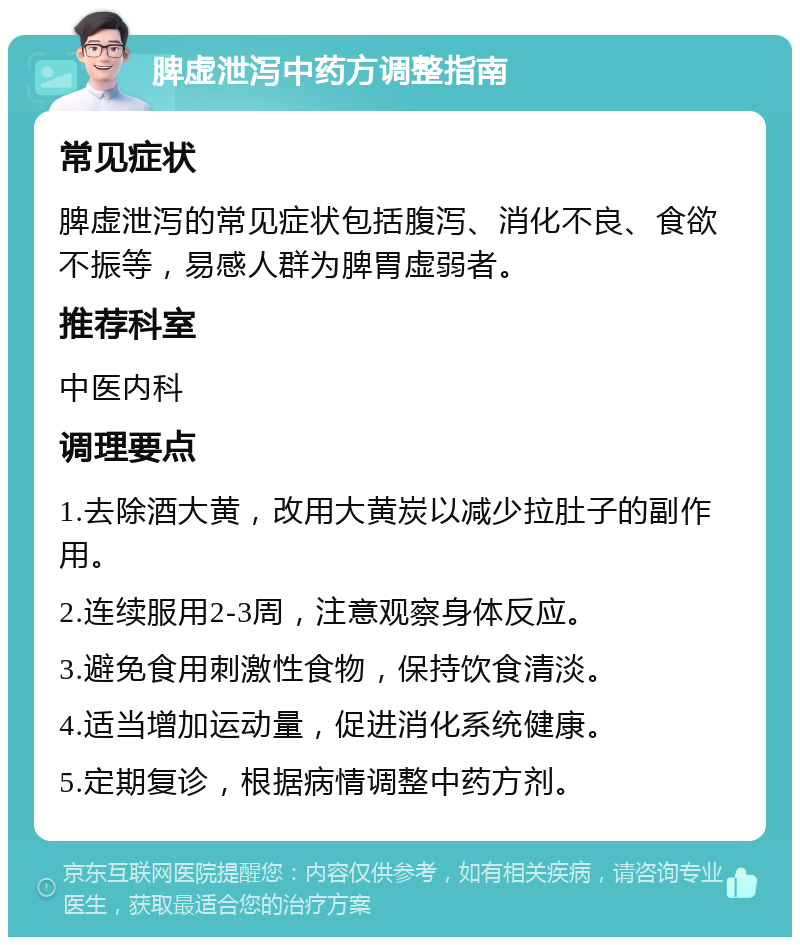 脾虚泄泻中药方调整指南 常见症状 脾虚泄泻的常见症状包括腹泻、消化不良、食欲不振等，易感人群为脾胃虚弱者。 推荐科室 中医内科 调理要点 1.去除酒大黄，改用大黄炭以减少拉肚子的副作用。 2.连续服用2-3周，注意观察身体反应。 3.避免食用刺激性食物，保持饮食清淡。 4.适当增加运动量，促进消化系统健康。 5.定期复诊，根据病情调整中药方剂。