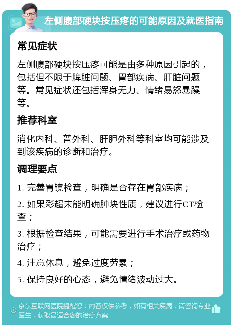 左侧腹部硬块按压疼的可能原因及就医指南 常见症状 左侧腹部硬块按压疼可能是由多种原因引起的，包括但不限于脾脏问题、胃部疾病、肝脏问题等。常见症状还包括浑身无力、情绪易怒暴躁等。 推荐科室 消化内科、普外科、肝胆外科等科室均可能涉及到该疾病的诊断和治疗。 调理要点 1. 完善胃镜检查，明确是否存在胃部疾病； 2. 如果彩超未能明确肿块性质，建议进行CT检查； 3. 根据检查结果，可能需要进行手术治疗或药物治疗； 4. 注意休息，避免过度劳累； 5. 保持良好的心态，避免情绪波动过大。