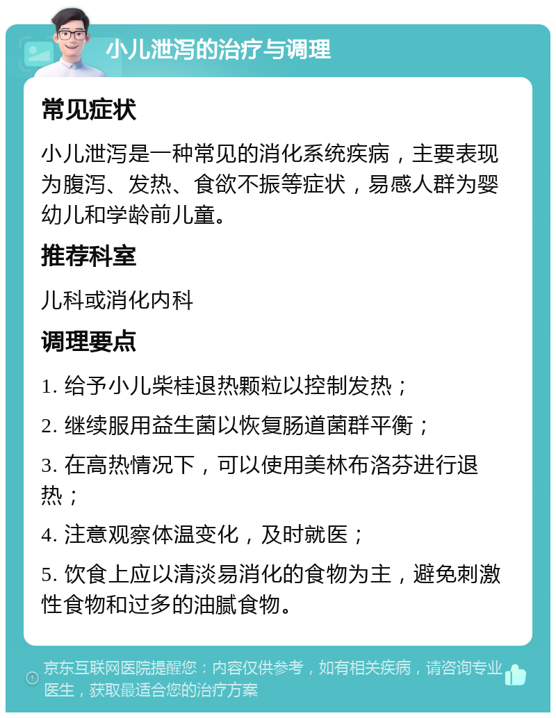 小儿泄泻的治疗与调理 常见症状 小儿泄泻是一种常见的消化系统疾病，主要表现为腹泻、发热、食欲不振等症状，易感人群为婴幼儿和学龄前儿童。 推荐科室 儿科或消化内科 调理要点 1. 给予小儿柴桂退热颗粒以控制发热； 2. 继续服用益生菌以恢复肠道菌群平衡； 3. 在高热情况下，可以使用美林布洛芬进行退热； 4. 注意观察体温变化，及时就医； 5. 饮食上应以清淡易消化的食物为主，避免刺激性食物和过多的油腻食物。