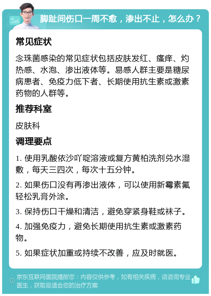 脚趾间伤口一周不愈，渗出不止，怎么办？ 常见症状 念珠菌感染的常见症状包括皮肤发红、瘙痒、灼热感、水泡、渗出液体等。易感人群主要是糖尿病患者、免疫力低下者、长期使用抗生素或激素药物的人群等。 推荐科室 皮肤科 调理要点 1. 使用乳酸依沙吖啶溶液或复方黄柏洗剂兑水湿敷，每天三四次，每次十五分钟。 2. 如果伤口没有再渗出液体，可以使用新霉素氟轻松乳膏外涂。 3. 保持伤口干燥和清洁，避免穿紧身鞋或袜子。 4. 加强免疫力，避免长期使用抗生素或激素药物。 5. 如果症状加重或持续不改善，应及时就医。