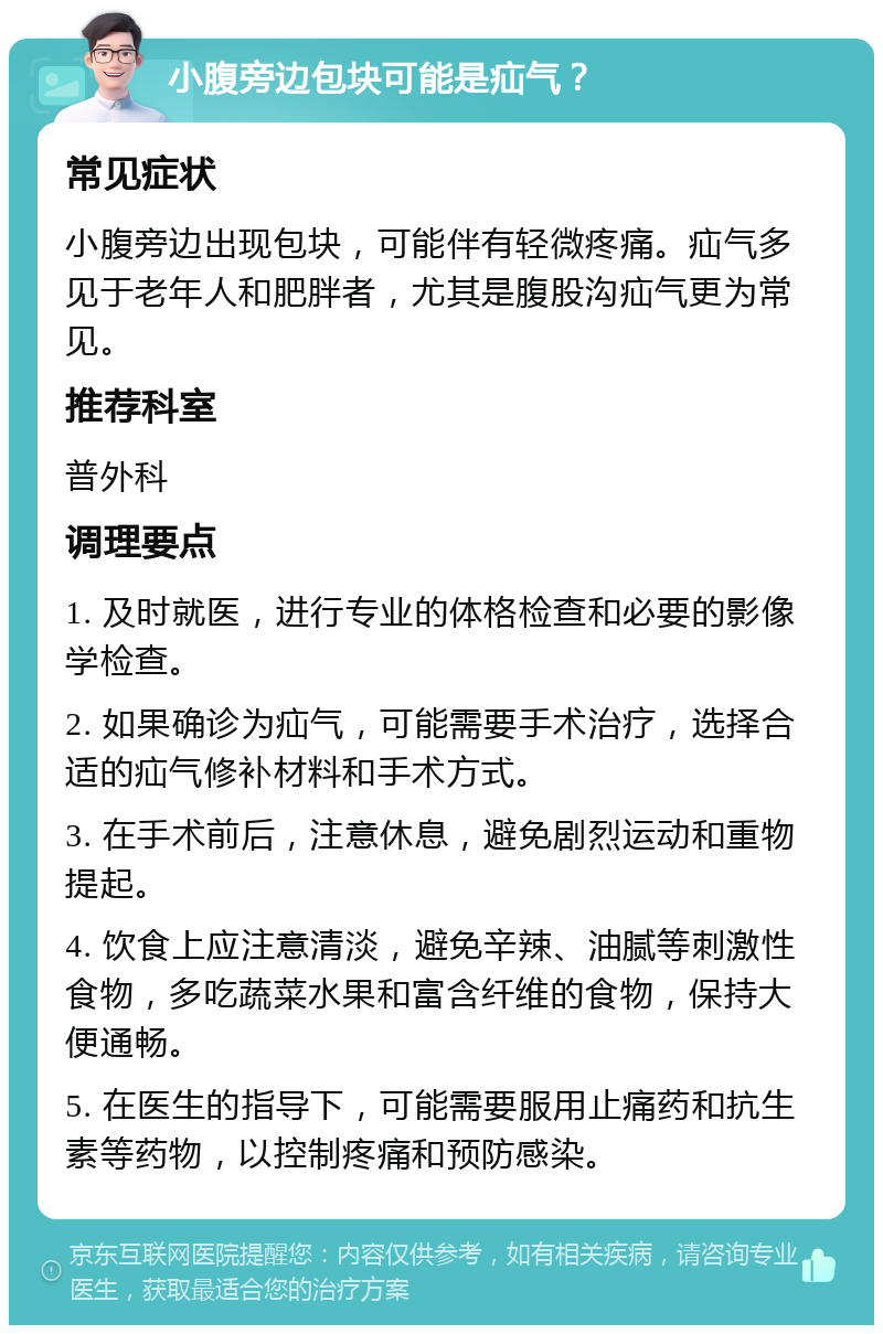 小腹旁边包块可能是疝气？ 常见症状 小腹旁边出现包块，可能伴有轻微疼痛。疝气多见于老年人和肥胖者，尤其是腹股沟疝气更为常见。 推荐科室 普外科 调理要点 1. 及时就医，进行专业的体格检查和必要的影像学检查。 2. 如果确诊为疝气，可能需要手术治疗，选择合适的疝气修补材料和手术方式。 3. 在手术前后，注意休息，避免剧烈运动和重物提起。 4. 饮食上应注意清淡，避免辛辣、油腻等刺激性食物，多吃蔬菜水果和富含纤维的食物，保持大便通畅。 5. 在医生的指导下，可能需要服用止痛药和抗生素等药物，以控制疼痛和预防感染。