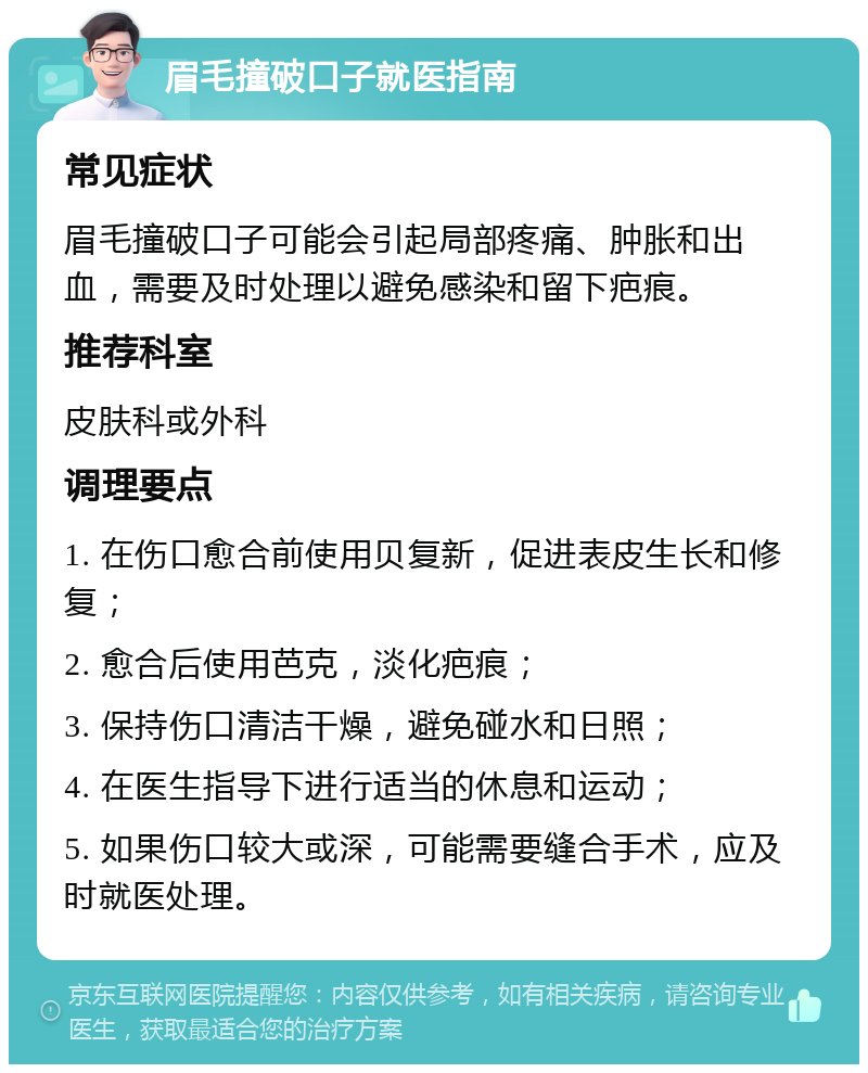 眉毛撞破口子就医指南 常见症状 眉毛撞破口子可能会引起局部疼痛、肿胀和出血，需要及时处理以避免感染和留下疤痕。 推荐科室 皮肤科或外科 调理要点 1. 在伤口愈合前使用贝复新，促进表皮生长和修复； 2. 愈合后使用芭克，淡化疤痕； 3. 保持伤口清洁干燥，避免碰水和日照； 4. 在医生指导下进行适当的休息和运动； 5. 如果伤口较大或深，可能需要缝合手术，应及时就医处理。