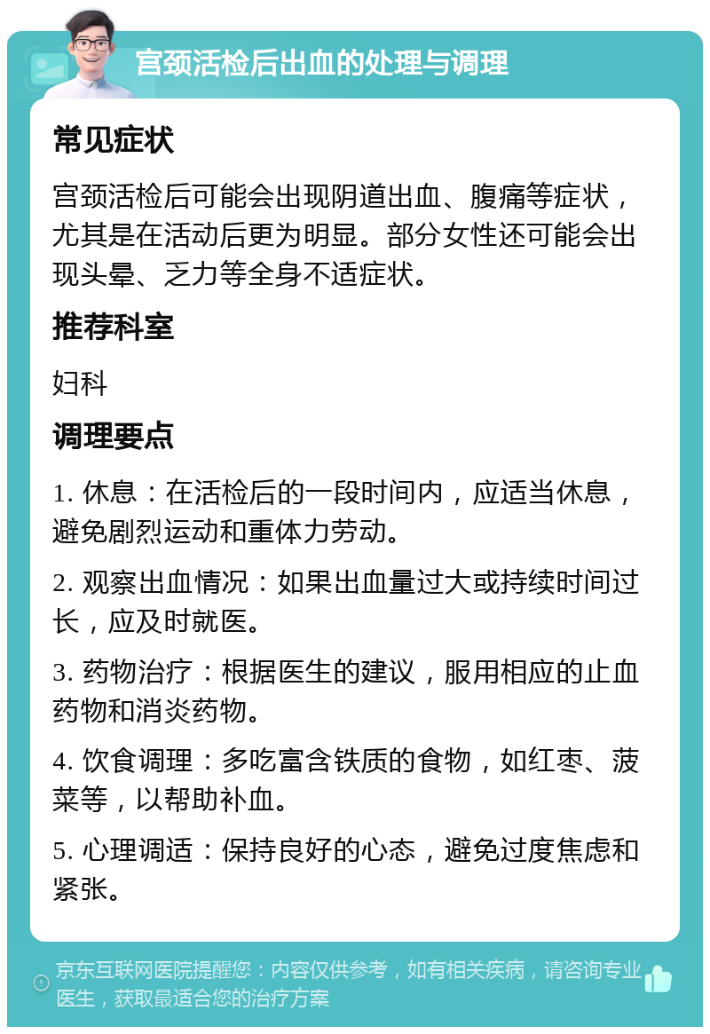 宫颈活检后出血的处理与调理 常见症状 宫颈活检后可能会出现阴道出血、腹痛等症状，尤其是在活动后更为明显。部分女性还可能会出现头晕、乏力等全身不适症状。 推荐科室 妇科 调理要点 1. 休息：在活检后的一段时间内，应适当休息，避免剧烈运动和重体力劳动。 2. 观察出血情况：如果出血量过大或持续时间过长，应及时就医。 3. 药物治疗：根据医生的建议，服用相应的止血药物和消炎药物。 4. 饮食调理：多吃富含铁质的食物，如红枣、菠菜等，以帮助补血。 5. 心理调适：保持良好的心态，避免过度焦虑和紧张。