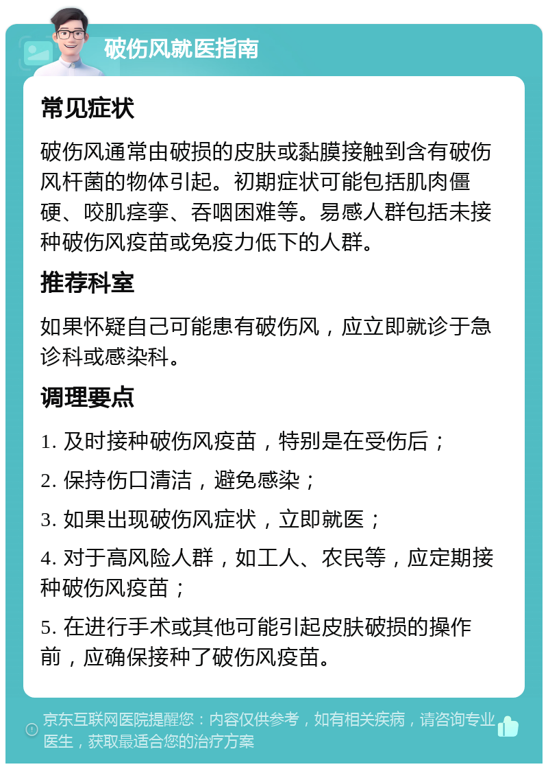 破伤风就医指南 常见症状 破伤风通常由破损的皮肤或黏膜接触到含有破伤风杆菌的物体引起。初期症状可能包括肌肉僵硬、咬肌痉挛、吞咽困难等。易感人群包括未接种破伤风疫苗或免疫力低下的人群。 推荐科室 如果怀疑自己可能患有破伤风，应立即就诊于急诊科或感染科。 调理要点 1. 及时接种破伤风疫苗，特别是在受伤后； 2. 保持伤口清洁，避免感染； 3. 如果出现破伤风症状，立即就医； 4. 对于高风险人群，如工人、农民等，应定期接种破伤风疫苗； 5. 在进行手术或其他可能引起皮肤破损的操作前，应确保接种了破伤风疫苗。