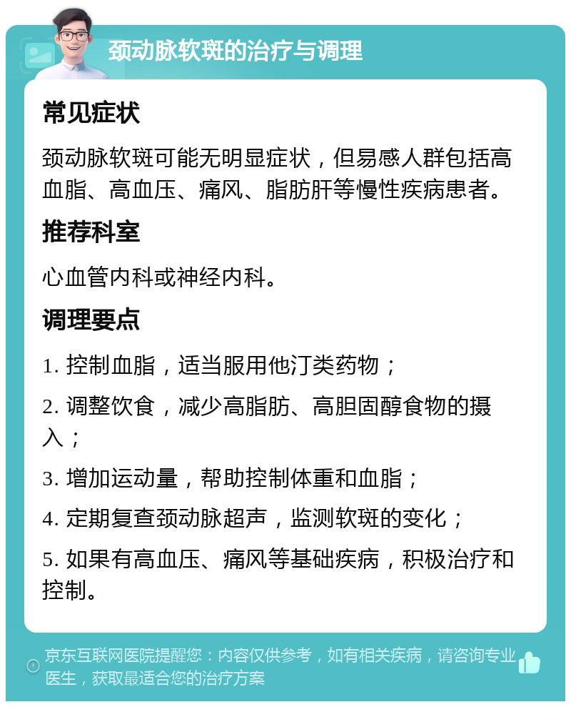 颈动脉软斑的治疗与调理 常见症状 颈动脉软斑可能无明显症状，但易感人群包括高血脂、高血压、痛风、脂肪肝等慢性疾病患者。 推荐科室 心血管内科或神经内科。 调理要点 1. 控制血脂，适当服用他汀类药物； 2. 调整饮食，减少高脂肪、高胆固醇食物的摄入； 3. 增加运动量，帮助控制体重和血脂； 4. 定期复查颈动脉超声，监测软斑的变化； 5. 如果有高血压、痛风等基础疾病，积极治疗和控制。