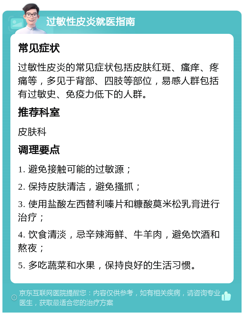 过敏性皮炎就医指南 常见症状 过敏性皮炎的常见症状包括皮肤红斑、瘙痒、疼痛等，多见于背部、四肢等部位，易感人群包括有过敏史、免疫力低下的人群。 推荐科室 皮肤科 调理要点 1. 避免接触可能的过敏源； 2. 保持皮肤清洁，避免搔抓； 3. 使用盐酸左西替利嗪片和糠酸莫米松乳膏进行治疗； 4. 饮食清淡，忌辛辣海鲜、牛羊肉，避免饮酒和熬夜； 5. 多吃蔬菜和水果，保持良好的生活习惯。