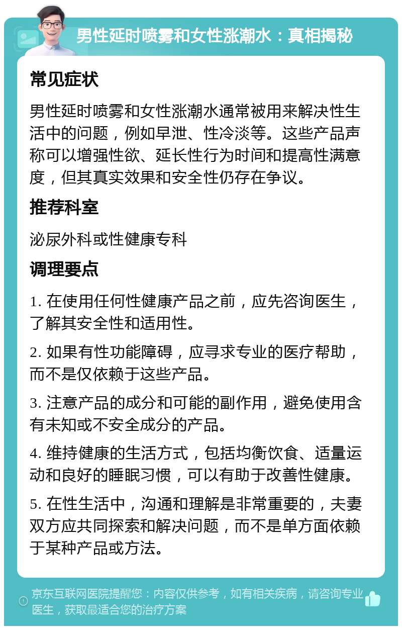 男性延时喷雾和女性涨潮水：真相揭秘 常见症状 男性延时喷雾和女性涨潮水通常被用来解决性生活中的问题，例如早泄、性冷淡等。这些产品声称可以增强性欲、延长性行为时间和提高性满意度，但其真实效果和安全性仍存在争议。 推荐科室 泌尿外科或性健康专科 调理要点 1. 在使用任何性健康产品之前，应先咨询医生，了解其安全性和适用性。 2. 如果有性功能障碍，应寻求专业的医疗帮助，而不是仅依赖于这些产品。 3. 注意产品的成分和可能的副作用，避免使用含有未知或不安全成分的产品。 4. 维持健康的生活方式，包括均衡饮食、适量运动和良好的睡眠习惯，可以有助于改善性健康。 5. 在性生活中，沟通和理解是非常重要的，夫妻双方应共同探索和解决问题，而不是单方面依赖于某种产品或方法。