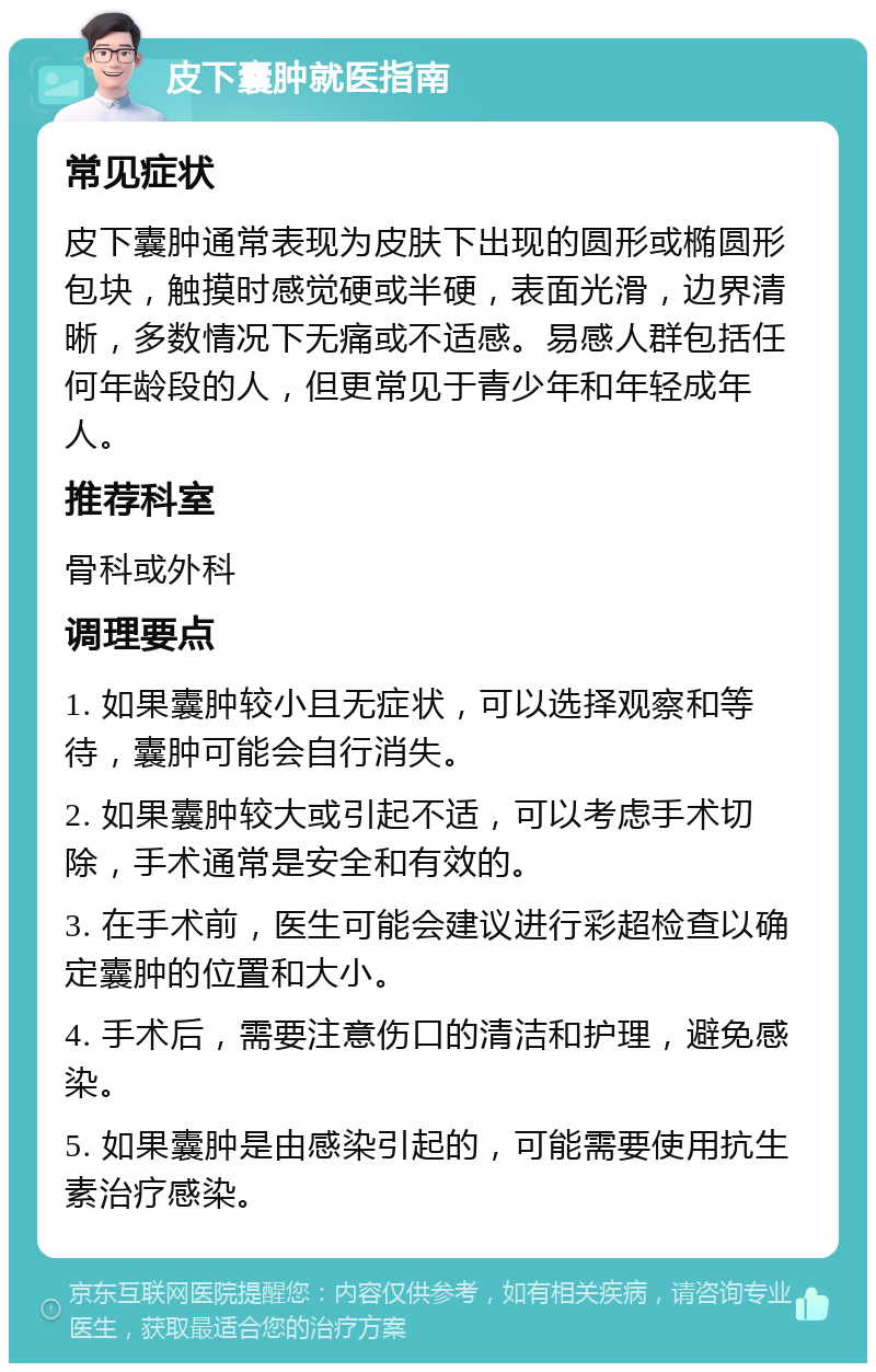 皮下囊肿就医指南 常见症状 皮下囊肿通常表现为皮肤下出现的圆形或椭圆形包块，触摸时感觉硬或半硬，表面光滑，边界清晰，多数情况下无痛或不适感。易感人群包括任何年龄段的人，但更常见于青少年和年轻成年人。 推荐科室 骨科或外科 调理要点 1. 如果囊肿较小且无症状，可以选择观察和等待，囊肿可能会自行消失。 2. 如果囊肿较大或引起不适，可以考虑手术切除，手术通常是安全和有效的。 3. 在手术前，医生可能会建议进行彩超检查以确定囊肿的位置和大小。 4. 手术后，需要注意伤口的清洁和护理，避免感染。 5. 如果囊肿是由感染引起的，可能需要使用抗生素治疗感染。