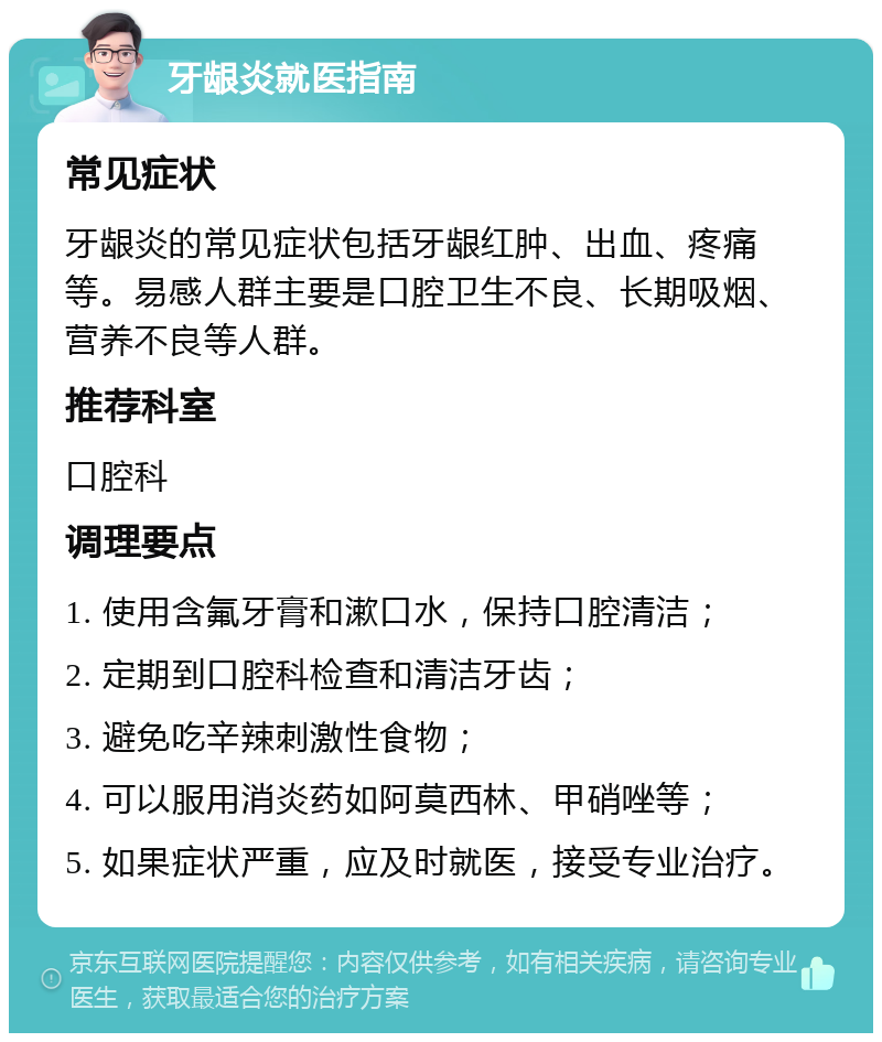 牙龈炎就医指南 常见症状 牙龈炎的常见症状包括牙龈红肿、出血、疼痛等。易感人群主要是口腔卫生不良、长期吸烟、营养不良等人群。 推荐科室 口腔科 调理要点 1. 使用含氟牙膏和漱口水，保持口腔清洁； 2. 定期到口腔科检查和清洁牙齿； 3. 避免吃辛辣刺激性食物； 4. 可以服用消炎药如阿莫西林、甲硝唑等； 5. 如果症状严重，应及时就医，接受专业治疗。