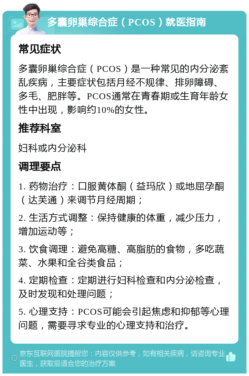 多囊卵巢综合症（PCOS）就医指南 常见症状 多囊卵巢综合症（PCOS）是一种常见的内分泌紊乱疾病，主要症状包括月经不规律、排卵障碍、多毛、肥胖等。PCOS通常在青春期或生育年龄女性中出现，影响约10%的女性。 推荐科室 妇科或内分泌科 调理要点 1. 药物治疗：口服黄体酮（益玛欣）或地屈孕酮（达芙通）来调节月经周期； 2. 生活方式调整：保持健康的体重，减少压力，增加运动等； 3. 饮食调理：避免高糖、高脂肪的食物，多吃蔬菜、水果和全谷类食品； 4. 定期检查：定期进行妇科检查和内分泌检查，及时发现和处理问题； 5. 心理支持：PCOS可能会引起焦虑和抑郁等心理问题，需要寻求专业的心理支持和治疗。