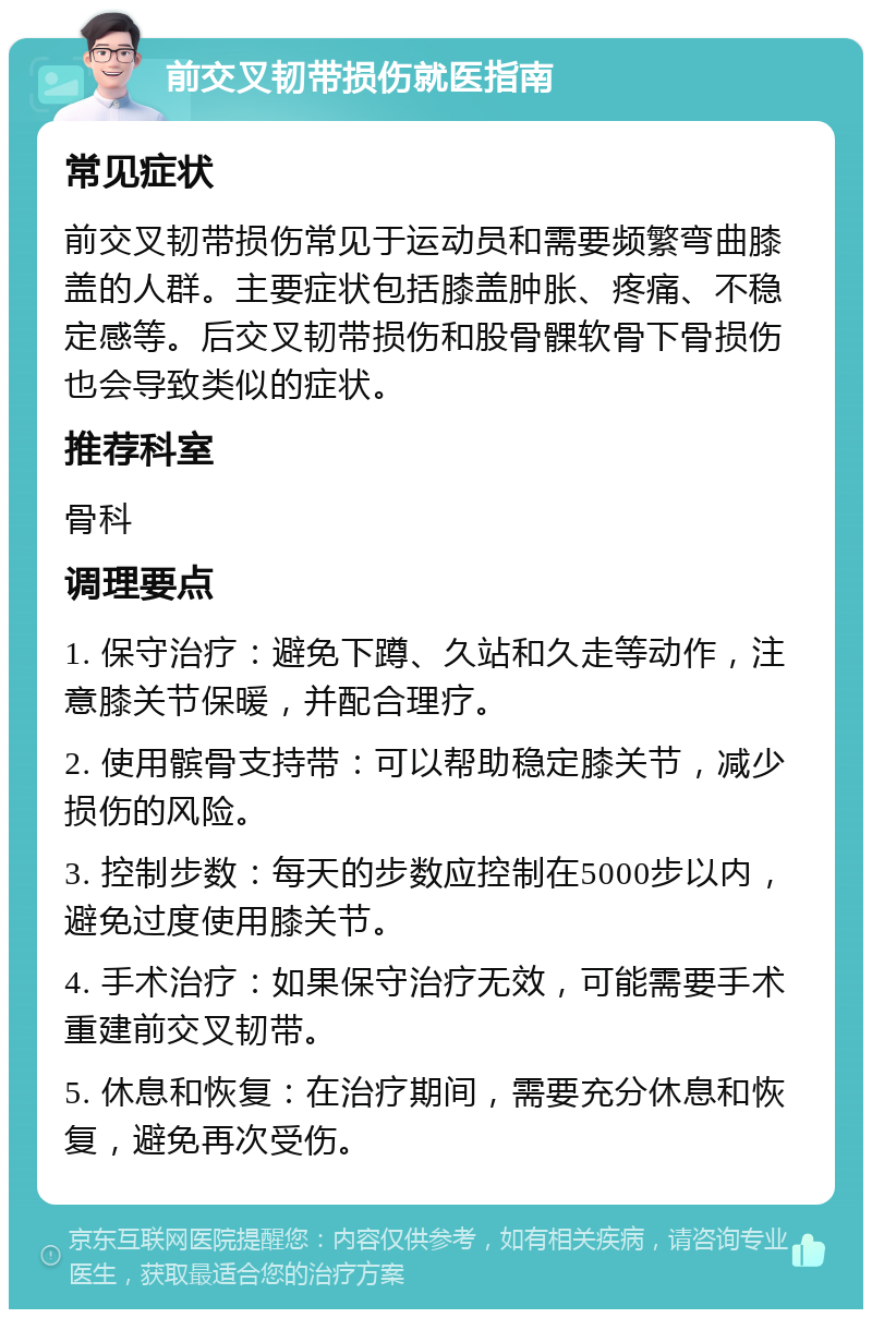 前交叉韧带损伤就医指南 常见症状 前交叉韧带损伤常见于运动员和需要频繁弯曲膝盖的人群。主要症状包括膝盖肿胀、疼痛、不稳定感等。后交叉韧带损伤和股骨髁软骨下骨损伤也会导致类似的症状。 推荐科室 骨科 调理要点 1. 保守治疗：避免下蹲、久站和久走等动作，注意膝关节保暖，并配合理疗。 2. 使用髌骨支持带：可以帮助稳定膝关节，减少损伤的风险。 3. 控制步数：每天的步数应控制在5000步以内，避免过度使用膝关节。 4. 手术治疗：如果保守治疗无效，可能需要手术重建前交叉韧带。 5. 休息和恢复：在治疗期间，需要充分休息和恢复，避免再次受伤。