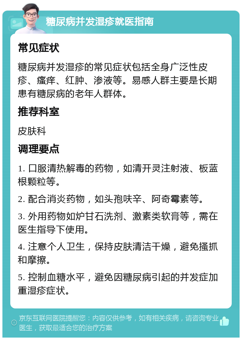 糖尿病并发湿疹就医指南 常见症状 糖尿病并发湿疹的常见症状包括全身广泛性皮疹、瘙痒、红肿、渗液等。易感人群主要是长期患有糖尿病的老年人群体。 推荐科室 皮肤科 调理要点 1. 口服清热解毒的药物，如清开灵注射液、板蓝根颗粒等。 2. 配合消炎药物，如头孢呋辛、阿奇霉素等。 3. 外用药物如炉甘石洗剂、激素类软膏等，需在医生指导下使用。 4. 注意个人卫生，保持皮肤清洁干燥，避免搔抓和摩擦。 5. 控制血糖水平，避免因糖尿病引起的并发症加重湿疹症状。