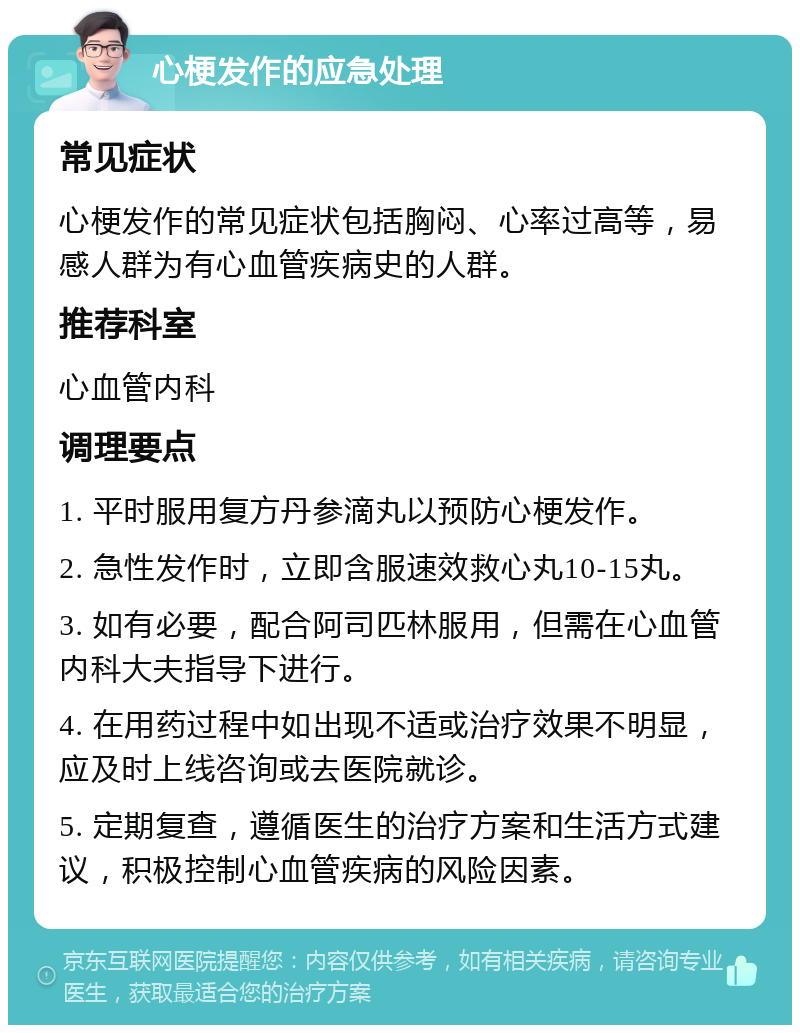 心梗发作的应急处理 常见症状 心梗发作的常见症状包括胸闷、心率过高等，易感人群为有心血管疾病史的人群。 推荐科室 心血管内科 调理要点 1. 平时服用复方丹参滴丸以预防心梗发作。 2. 急性发作时，立即含服速效救心丸10-15丸。 3. 如有必要，配合阿司匹林服用，但需在心血管内科大夫指导下进行。 4. 在用药过程中如出现不适或治疗效果不明显，应及时上线咨询或去医院就诊。 5. 定期复查，遵循医生的治疗方案和生活方式建议，积极控制心血管疾病的风险因素。