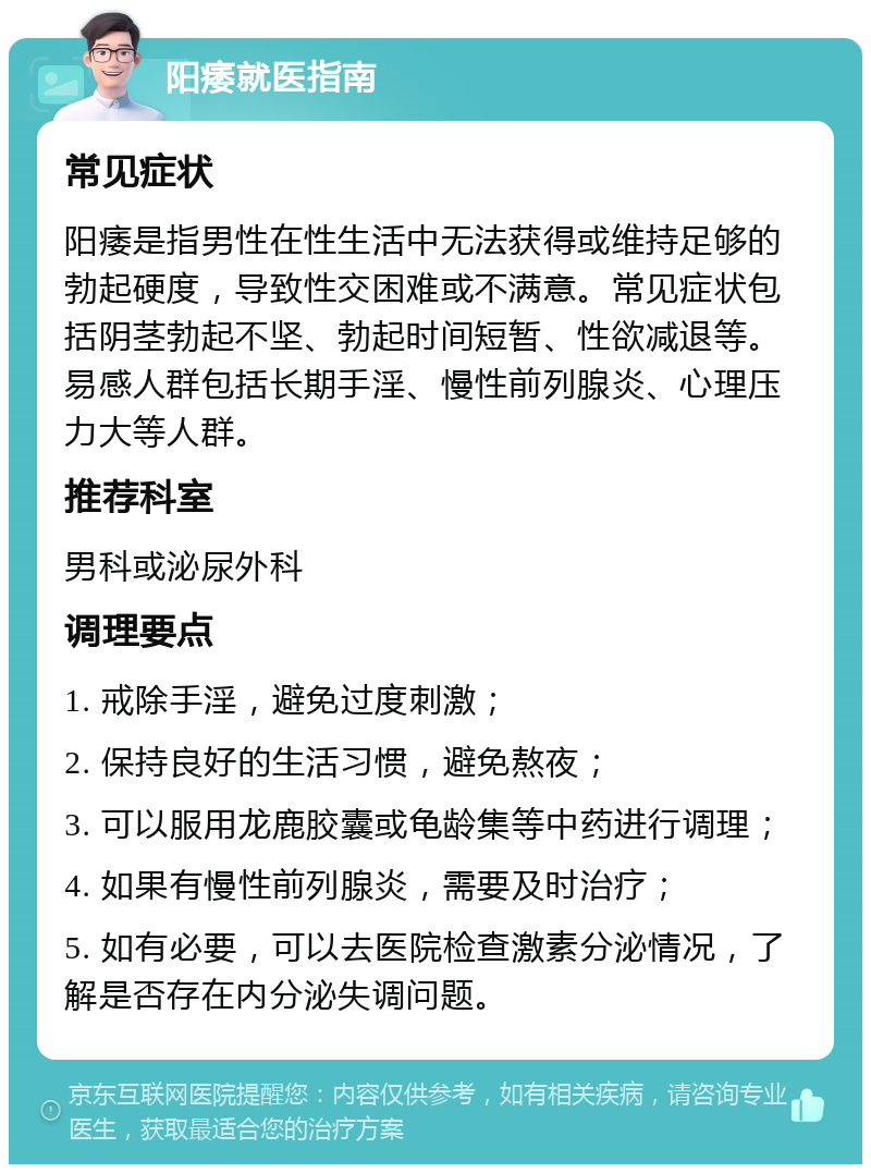 阳痿就医指南 常见症状 阳痿是指男性在性生活中无法获得或维持足够的勃起硬度，导致性交困难或不满意。常见症状包括阴茎勃起不坚、勃起时间短暂、性欲减退等。易感人群包括长期手淫、慢性前列腺炎、心理压力大等人群。 推荐科室 男科或泌尿外科 调理要点 1. 戒除手淫，避免过度刺激； 2. 保持良好的生活习惯，避免熬夜； 3. 可以服用龙鹿胶囊或龟龄集等中药进行调理； 4. 如果有慢性前列腺炎，需要及时治疗； 5. 如有必要，可以去医院检查激素分泌情况，了解是否存在内分泌失调问题。