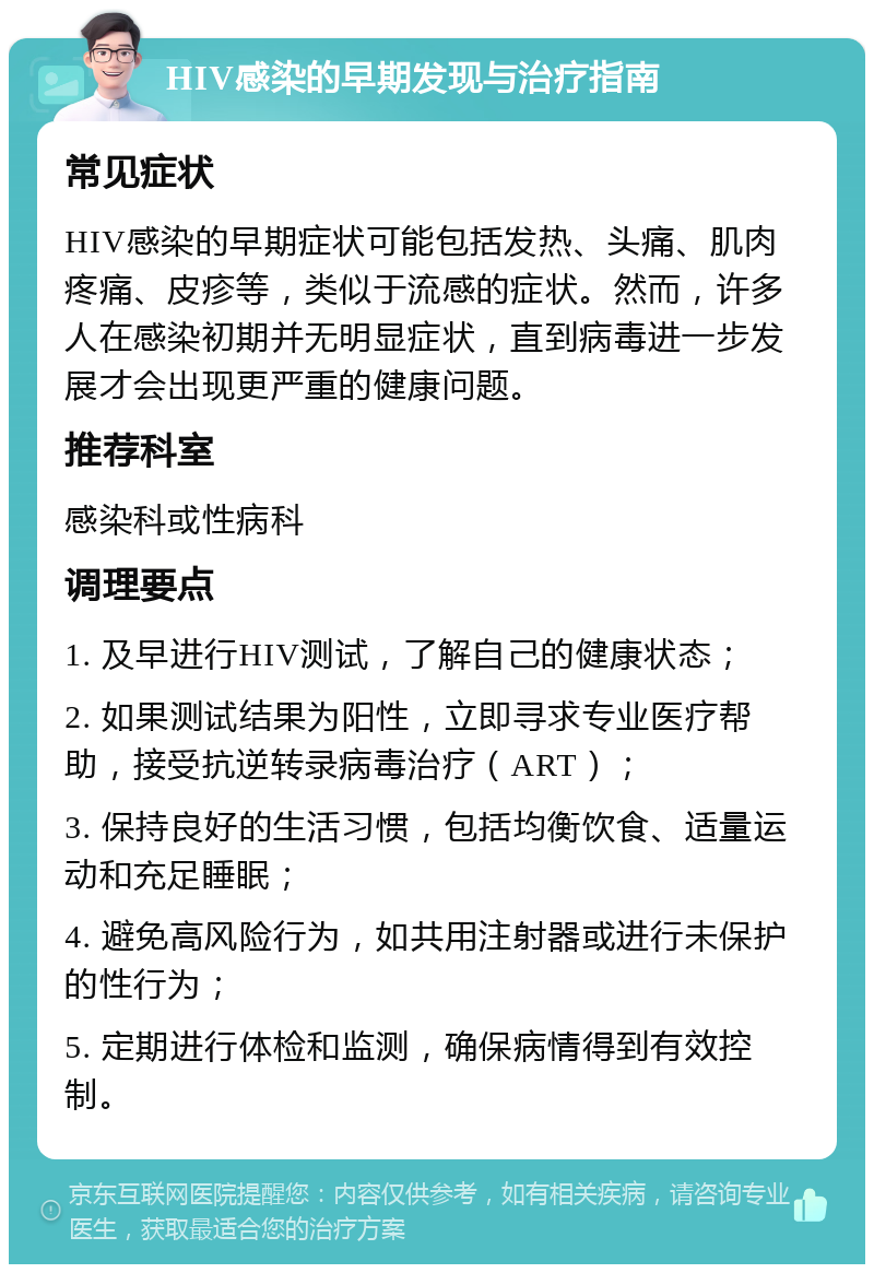 HIV感染的早期发现与治疗指南 常见症状 HIV感染的早期症状可能包括发热、头痛、肌肉疼痛、皮疹等，类似于流感的症状。然而，许多人在感染初期并无明显症状，直到病毒进一步发展才会出现更严重的健康问题。 推荐科室 感染科或性病科 调理要点 1. 及早进行HIV测试，了解自己的健康状态； 2. 如果测试结果为阳性，立即寻求专业医疗帮助，接受抗逆转录病毒治疗（ART）； 3. 保持良好的生活习惯，包括均衡饮食、适量运动和充足睡眠； 4. 避免高风险行为，如共用注射器或进行未保护的性行为； 5. 定期进行体检和监测，确保病情得到有效控制。