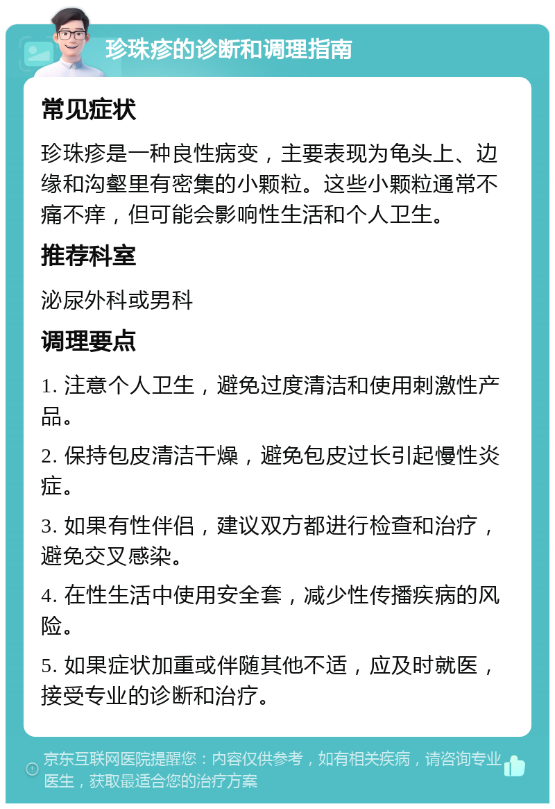 珍珠疹的诊断和调理指南 常见症状 珍珠疹是一种良性病变，主要表现为龟头上、边缘和沟壑里有密集的小颗粒。这些小颗粒通常不痛不痒，但可能会影响性生活和个人卫生。 推荐科室 泌尿外科或男科 调理要点 1. 注意个人卫生，避免过度清洁和使用刺激性产品。 2. 保持包皮清洁干燥，避免包皮过长引起慢性炎症。 3. 如果有性伴侣，建议双方都进行检查和治疗，避免交叉感染。 4. 在性生活中使用安全套，减少性传播疾病的风险。 5. 如果症状加重或伴随其他不适，应及时就医，接受专业的诊断和治疗。