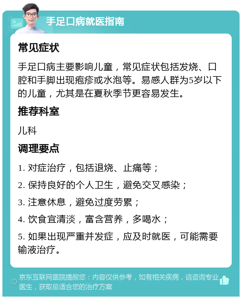 手足口病就医指南 常见症状 手足口病主要影响儿童，常见症状包括发烧、口腔和手脚出现疱疹或水泡等。易感人群为5岁以下的儿童，尤其是在夏秋季节更容易发生。 推荐科室 儿科 调理要点 1. 对症治疗，包括退烧、止痛等； 2. 保持良好的个人卫生，避免交叉感染； 3. 注意休息，避免过度劳累； 4. 饮食宜清淡，富含营养，多喝水； 5. 如果出现严重并发症，应及时就医，可能需要输液治疗。