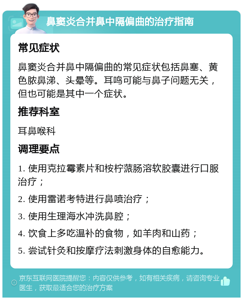 鼻窦炎合并鼻中隔偏曲的治疗指南 常见症状 鼻窦炎合并鼻中隔偏曲的常见症状包括鼻塞、黄色脓鼻涕、头晕等。耳鸣可能与鼻子问题无关，但也可能是其中一个症状。 推荐科室 耳鼻喉科 调理要点 1. 使用克拉霉素片和桉柠蒎肠溶软胶囊进行口服治疗； 2. 使用雷诺考特进行鼻喷治疗； 3. 使用生理海水冲洗鼻腔； 4. 饮食上多吃温补的食物，如羊肉和山药； 5. 尝试针灸和按摩疗法刺激身体的自愈能力。