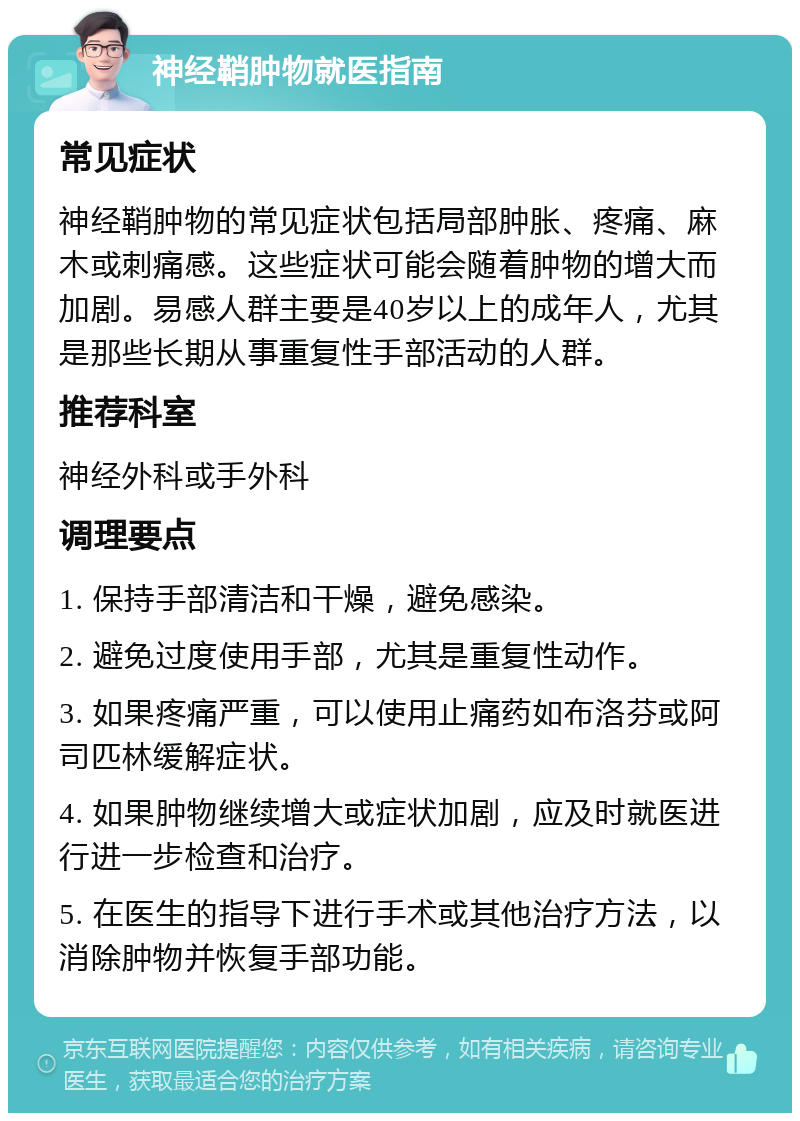 神经鞘肿物就医指南 常见症状 神经鞘肿物的常见症状包括局部肿胀、疼痛、麻木或刺痛感。这些症状可能会随着肿物的增大而加剧。易感人群主要是40岁以上的成年人，尤其是那些长期从事重复性手部活动的人群。 推荐科室 神经外科或手外科 调理要点 1. 保持手部清洁和干燥，避免感染。 2. 避免过度使用手部，尤其是重复性动作。 3. 如果疼痛严重，可以使用止痛药如布洛芬或阿司匹林缓解症状。 4. 如果肿物继续增大或症状加剧，应及时就医进行进一步检查和治疗。 5. 在医生的指导下进行手术或其他治疗方法，以消除肿物并恢复手部功能。