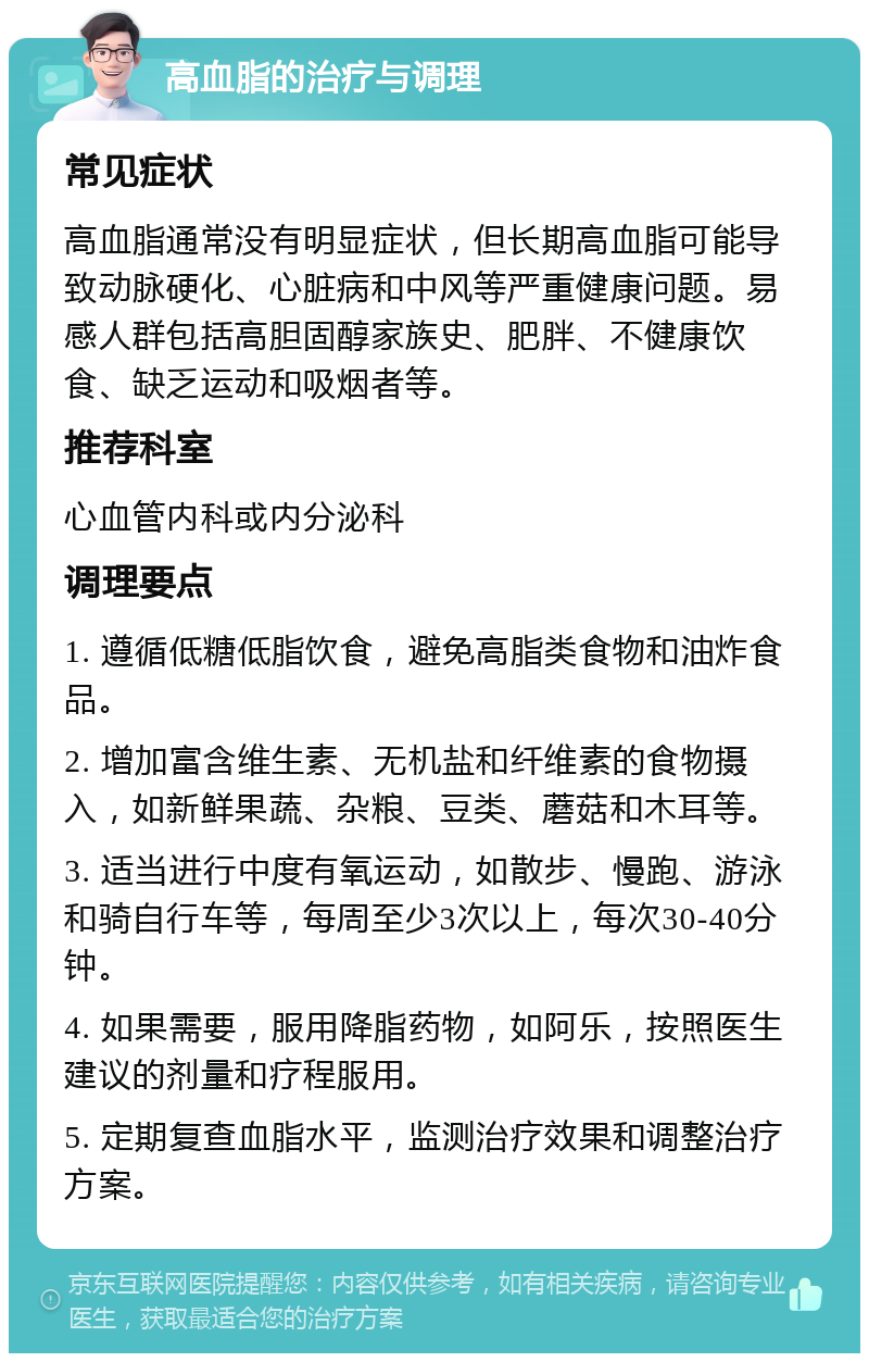 高血脂的治疗与调理 常见症状 高血脂通常没有明显症状，但长期高血脂可能导致动脉硬化、心脏病和中风等严重健康问题。易感人群包括高胆固醇家族史、肥胖、不健康饮食、缺乏运动和吸烟者等。 推荐科室 心血管内科或内分泌科 调理要点 1. 遵循低糖低脂饮食，避免高脂类食物和油炸食品。 2. 增加富含维生素、无机盐和纤维素的食物摄入，如新鲜果蔬、杂粮、豆类、蘑菇和木耳等。 3. 适当进行中度有氧运动，如散步、慢跑、游泳和骑自行车等，每周至少3次以上，每次30-40分钟。 4. 如果需要，服用降脂药物，如阿乐，按照医生建议的剂量和疗程服用。 5. 定期复查血脂水平，监测治疗效果和调整治疗方案。