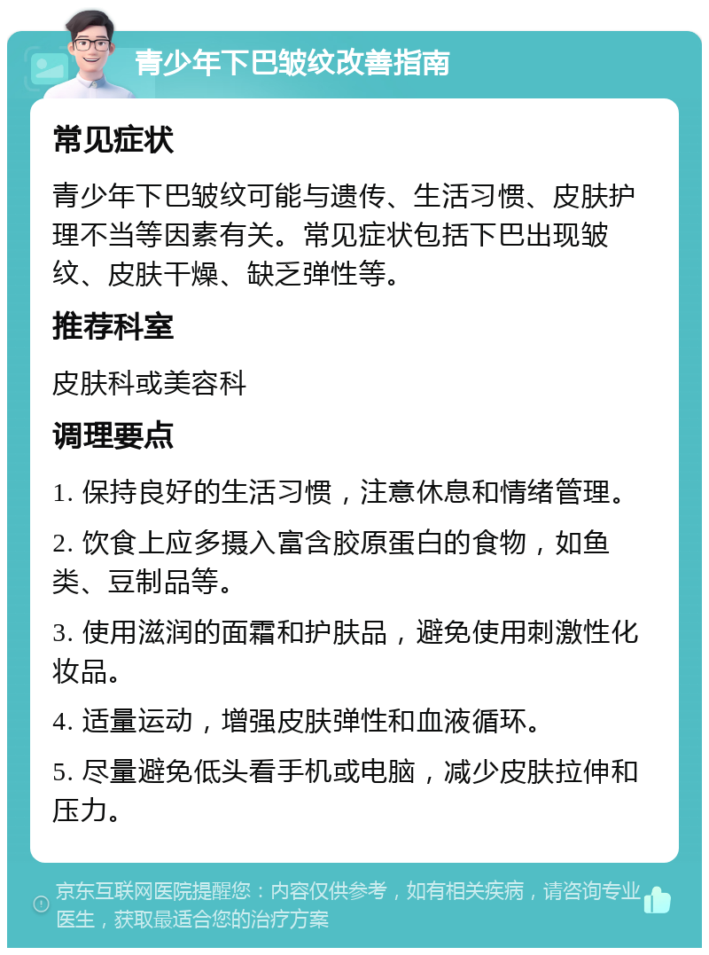 青少年下巴皱纹改善指南 常见症状 青少年下巴皱纹可能与遗传、生活习惯、皮肤护理不当等因素有关。常见症状包括下巴出现皱纹、皮肤干燥、缺乏弹性等。 推荐科室 皮肤科或美容科 调理要点 1. 保持良好的生活习惯，注意休息和情绪管理。 2. 饮食上应多摄入富含胶原蛋白的食物，如鱼类、豆制品等。 3. 使用滋润的面霜和护肤品，避免使用刺激性化妆品。 4. 适量运动，增强皮肤弹性和血液循环。 5. 尽量避免低头看手机或电脑，减少皮肤拉伸和压力。