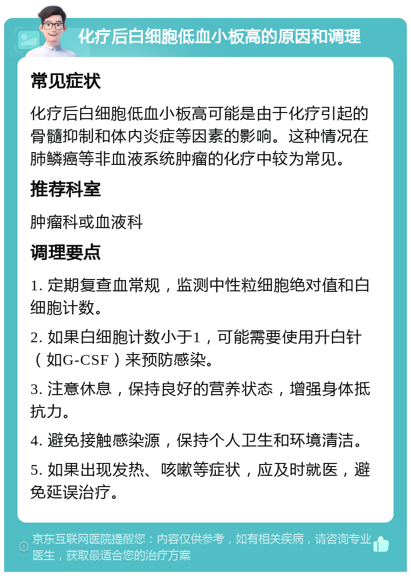 化疗后白细胞低血小板高的原因和调理 常见症状 化疗后白细胞低血小板高可能是由于化疗引起的骨髓抑制和体内炎症等因素的影响。这种情况在肺鳞癌等非血液系统肿瘤的化疗中较为常见。 推荐科室 肿瘤科或血液科 调理要点 1. 定期复查血常规，监测中性粒细胞绝对值和白细胞计数。 2. 如果白细胞计数小于1，可能需要使用升白针（如G-CSF）来预防感染。 3. 注意休息，保持良好的营养状态，增强身体抵抗力。 4. 避免接触感染源，保持个人卫生和环境清洁。 5. 如果出现发热、咳嗽等症状，应及时就医，避免延误治疗。