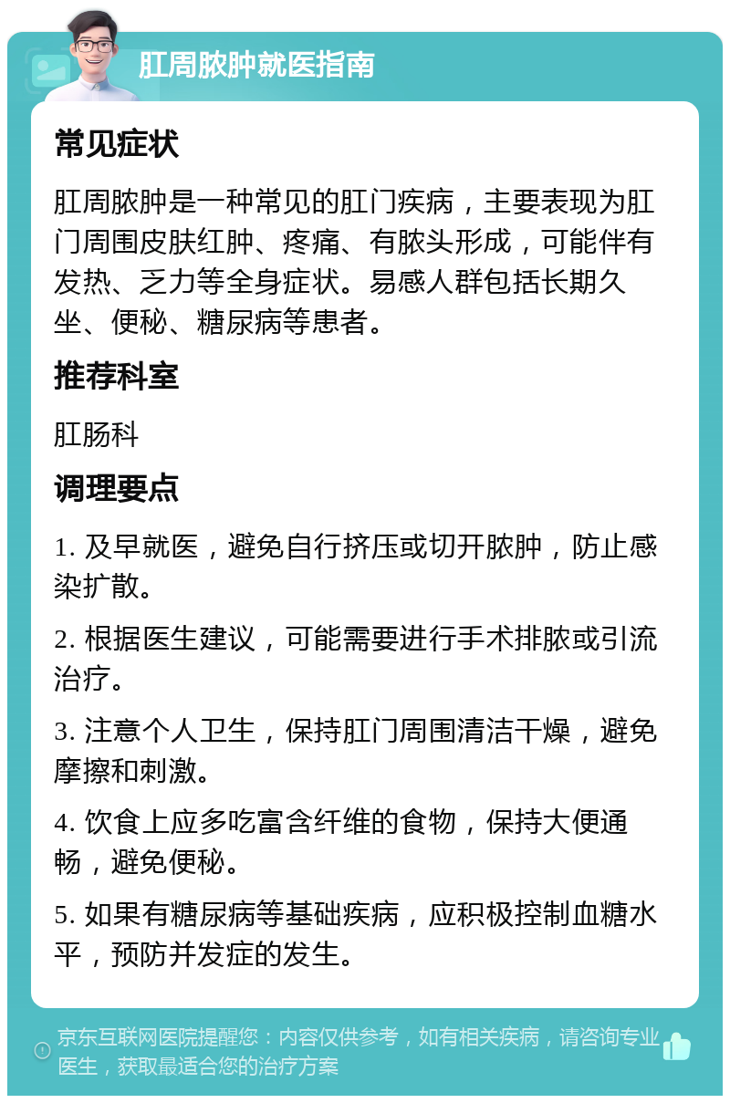 肛周脓肿就医指南 常见症状 肛周脓肿是一种常见的肛门疾病，主要表现为肛门周围皮肤红肿、疼痛、有脓头形成，可能伴有发热、乏力等全身症状。易感人群包括长期久坐、便秘、糖尿病等患者。 推荐科室 肛肠科 调理要点 1. 及早就医，避免自行挤压或切开脓肿，防止感染扩散。 2. 根据医生建议，可能需要进行手术排脓或引流治疗。 3. 注意个人卫生，保持肛门周围清洁干燥，避免摩擦和刺激。 4. 饮食上应多吃富含纤维的食物，保持大便通畅，避免便秘。 5. 如果有糖尿病等基础疾病，应积极控制血糖水平，预防并发症的发生。