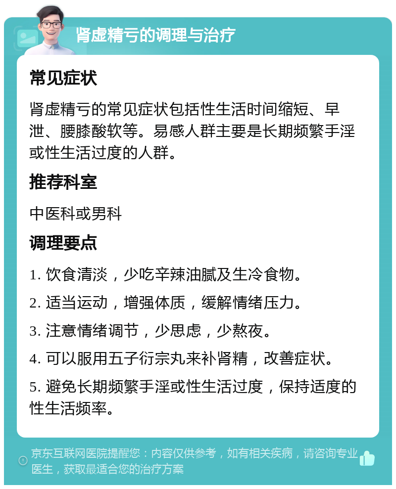 肾虚精亏的调理与治疗 常见症状 肾虚精亏的常见症状包括性生活时间缩短、早泄、腰膝酸软等。易感人群主要是长期频繁手淫或性生活过度的人群。 推荐科室 中医科或男科 调理要点 1. 饮食清淡，少吃辛辣油腻及生冷食物。 2. 适当运动，增强体质，缓解情绪压力。 3. 注意情绪调节，少思虑，少熬夜。 4. 可以服用五子衍宗丸来补肾精，改善症状。 5. 避免长期频繁手淫或性生活过度，保持适度的性生活频率。