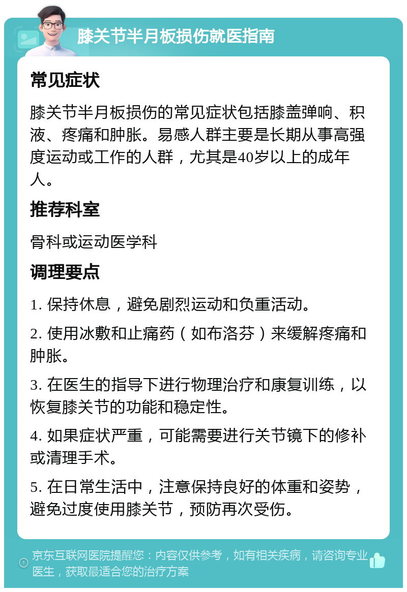 膝关节半月板损伤就医指南 常见症状 膝关节半月板损伤的常见症状包括膝盖弹响、积液、疼痛和肿胀。易感人群主要是长期从事高强度运动或工作的人群，尤其是40岁以上的成年人。 推荐科室 骨科或运动医学科 调理要点 1. 保持休息，避免剧烈运动和负重活动。 2. 使用冰敷和止痛药（如布洛芬）来缓解疼痛和肿胀。 3. 在医生的指导下进行物理治疗和康复训练，以恢复膝关节的功能和稳定性。 4. 如果症状严重，可能需要进行关节镜下的修补或清理手术。 5. 在日常生活中，注意保持良好的体重和姿势，避免过度使用膝关节，预防再次受伤。