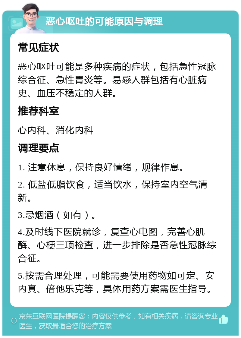 恶心呕吐的可能原因与调理 常见症状 恶心呕吐可能是多种疾病的症状，包括急性冠脉综合征、急性胃炎等。易感人群包括有心脏病史、血压不稳定的人群。 推荐科室 心内科、消化内科 调理要点 1. 注意休息，保持良好情绪，规律作息。 2. 低盐低脂饮食，适当饮水，保持室内空气清新。 3.忌烟酒（如有）。 4.及时线下医院就诊，复查心电图，完善心肌酶、心梗三项检查，进一步排除是否急性冠脉综合征。 5.按需合理处理，可能需要使用药物如可定、安内真、倍他乐克等，具体用药方案需医生指导。