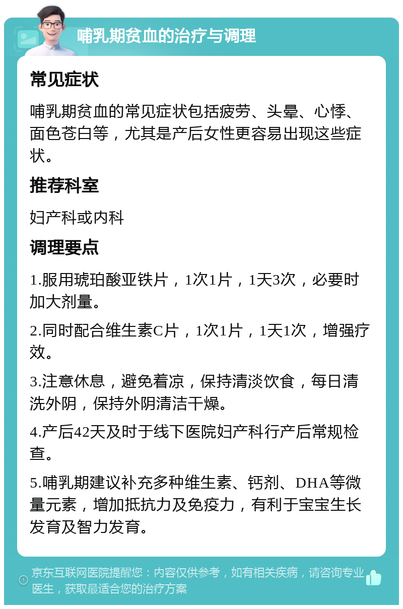 哺乳期贫血的治疗与调理 常见症状 哺乳期贫血的常见症状包括疲劳、头晕、心悸、面色苍白等，尤其是产后女性更容易出现这些症状。 推荐科室 妇产科或内科 调理要点 1.服用琥珀酸亚铁片，1次1片，1天3次，必要时加大剂量。 2.同时配合维生素C片，1次1片，1天1次，增强疗效。 3.注意休息，避免着凉，保持清淡饮食，每日清洗外阴，保持外阴清洁干燥。 4.产后42天及时于线下医院妇产科行产后常规检查。 5.哺乳期建议补充多种维生素、钙剂、DHA等微量元素，增加抵抗力及免疫力，有利于宝宝生长发育及智力发育。