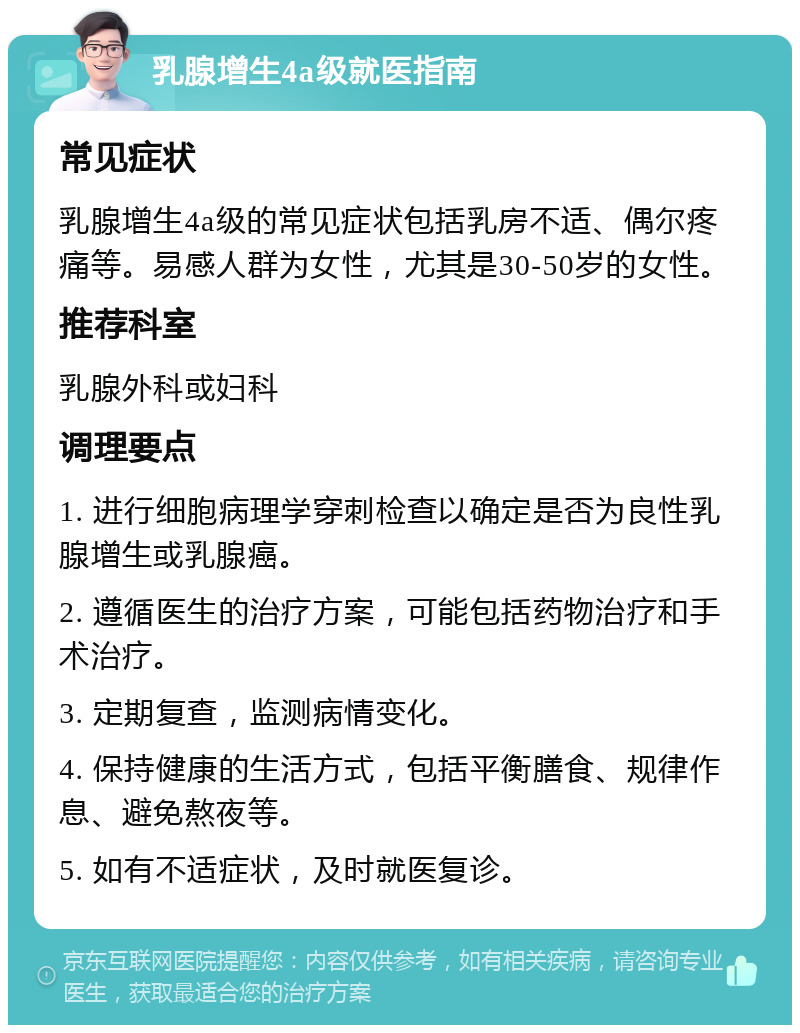 乳腺增生4a级就医指南 常见症状 乳腺增生4a级的常见症状包括乳房不适、偶尔疼痛等。易感人群为女性，尤其是30-50岁的女性。 推荐科室 乳腺外科或妇科 调理要点 1. 进行细胞病理学穿刺检查以确定是否为良性乳腺增生或乳腺癌。 2. 遵循医生的治疗方案，可能包括药物治疗和手术治疗。 3. 定期复查，监测病情变化。 4. 保持健康的生活方式，包括平衡膳食、规律作息、避免熬夜等。 5. 如有不适症状，及时就医复诊。