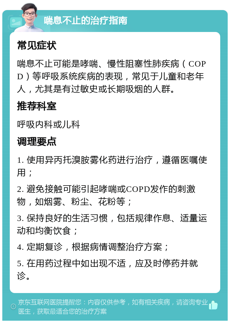 喘息不止的治疗指南 常见症状 喘息不止可能是哮喘、慢性阻塞性肺疾病（COPD）等呼吸系统疾病的表现，常见于儿童和老年人，尤其是有过敏史或长期吸烟的人群。 推荐科室 呼吸内科或儿科 调理要点 1. 使用异丙托溴胺雾化药进行治疗，遵循医嘱使用； 2. 避免接触可能引起哮喘或COPD发作的刺激物，如烟雾、粉尘、花粉等； 3. 保持良好的生活习惯，包括规律作息、适量运动和均衡饮食； 4. 定期复诊，根据病情调整治疗方案； 5. 在用药过程中如出现不适，应及时停药并就诊。