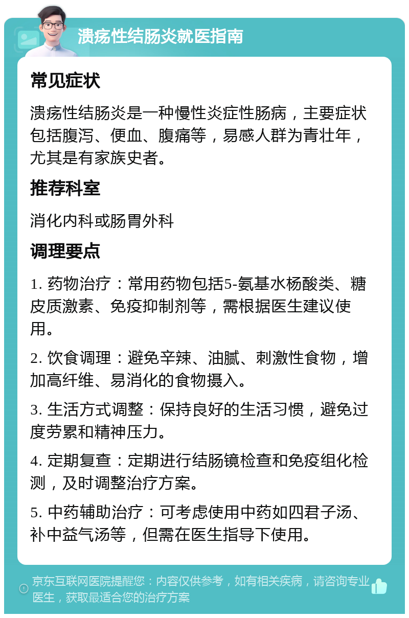 溃疡性结肠炎就医指南 常见症状 溃疡性结肠炎是一种慢性炎症性肠病，主要症状包括腹泻、便血、腹痛等，易感人群为青壮年，尤其是有家族史者。 推荐科室 消化内科或肠胃外科 调理要点 1. 药物治疗：常用药物包括5-氨基水杨酸类、糖皮质激素、免疫抑制剂等，需根据医生建议使用。 2. 饮食调理：避免辛辣、油腻、刺激性食物，增加高纤维、易消化的食物摄入。 3. 生活方式调整：保持良好的生活习惯，避免过度劳累和精神压力。 4. 定期复查：定期进行结肠镜检查和免疫组化检测，及时调整治疗方案。 5. 中药辅助治疗：可考虑使用中药如四君子汤、补中益气汤等，但需在医生指导下使用。