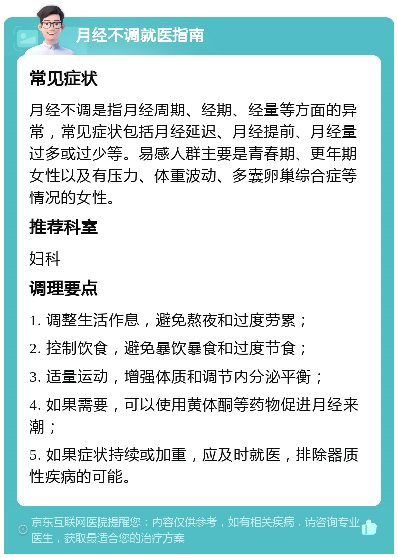 月经不调就医指南 常见症状 月经不调是指月经周期、经期、经量等方面的异常，常见症状包括月经延迟、月经提前、月经量过多或过少等。易感人群主要是青春期、更年期女性以及有压力、体重波动、多囊卵巢综合症等情况的女性。 推荐科室 妇科 调理要点 1. 调整生活作息，避免熬夜和过度劳累； 2. 控制饮食，避免暴饮暴食和过度节食； 3. 适量运动，增强体质和调节内分泌平衡； 4. 如果需要，可以使用黄体酮等药物促进月经来潮； 5. 如果症状持续或加重，应及时就医，排除器质性疾病的可能。