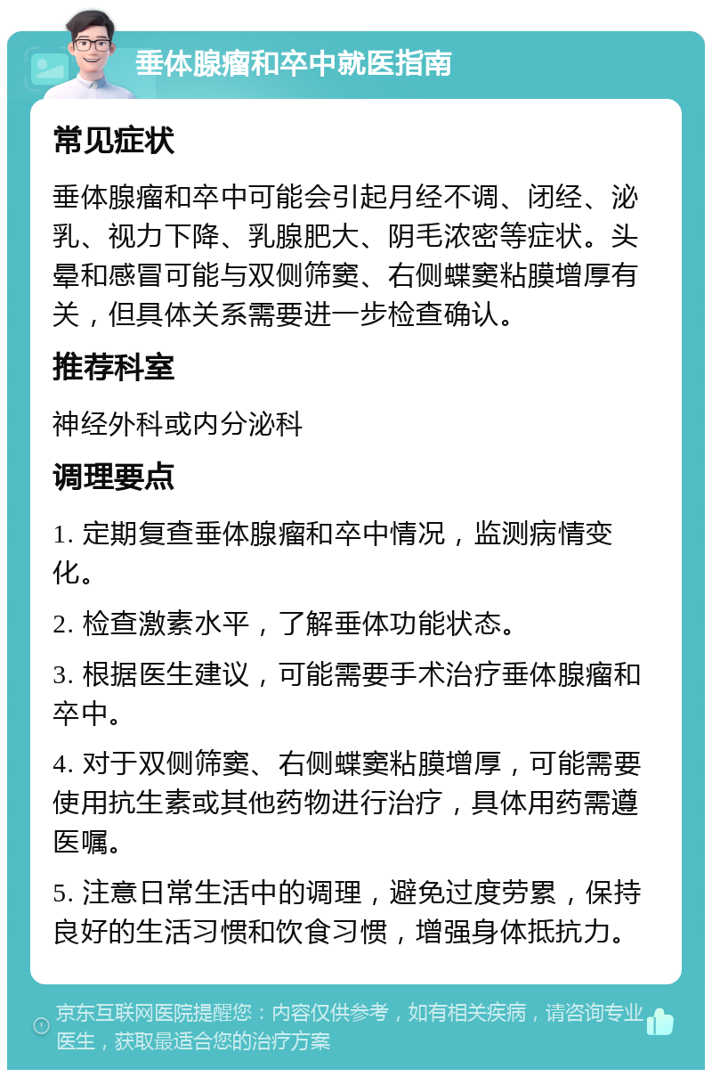 垂体腺瘤和卒中就医指南 常见症状 垂体腺瘤和卒中可能会引起月经不调、闭经、泌乳、视力下降、乳腺肥大、阴毛浓密等症状。头晕和感冒可能与双侧筛窦、右侧蝶窦粘膜增厚有关，但具体关系需要进一步检查确认。 推荐科室 神经外科或内分泌科 调理要点 1. 定期复查垂体腺瘤和卒中情况，监测病情变化。 2. 检查激素水平，了解垂体功能状态。 3. 根据医生建议，可能需要手术治疗垂体腺瘤和卒中。 4. 对于双侧筛窦、右侧蝶窦粘膜增厚，可能需要使用抗生素或其他药物进行治疗，具体用药需遵医嘱。 5. 注意日常生活中的调理，避免过度劳累，保持良好的生活习惯和饮食习惯，增强身体抵抗力。