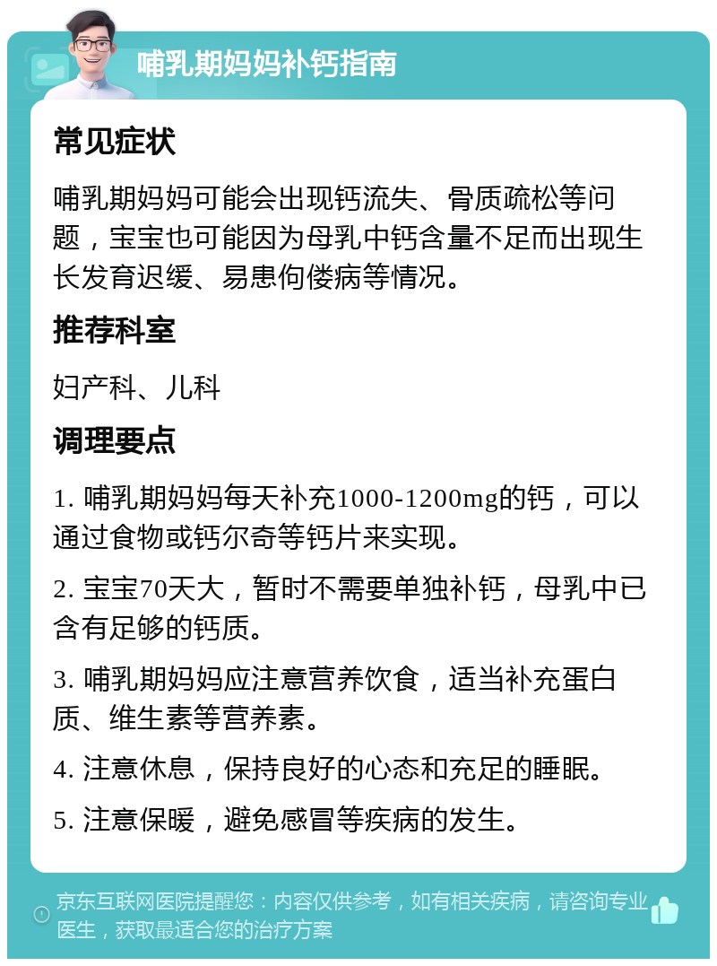 哺乳期妈妈补钙指南 常见症状 哺乳期妈妈可能会出现钙流失、骨质疏松等问题，宝宝也可能因为母乳中钙含量不足而出现生长发育迟缓、易患佝偻病等情况。 推荐科室 妇产科、儿科 调理要点 1. 哺乳期妈妈每天补充1000-1200mg的钙，可以通过食物或钙尔奇等钙片来实现。 2. 宝宝70天大，暂时不需要单独补钙，母乳中已含有足够的钙质。 3. 哺乳期妈妈应注意营养饮食，适当补充蛋白质、维生素等营养素。 4. 注意休息，保持良好的心态和充足的睡眠。 5. 注意保暖，避免感冒等疾病的发生。