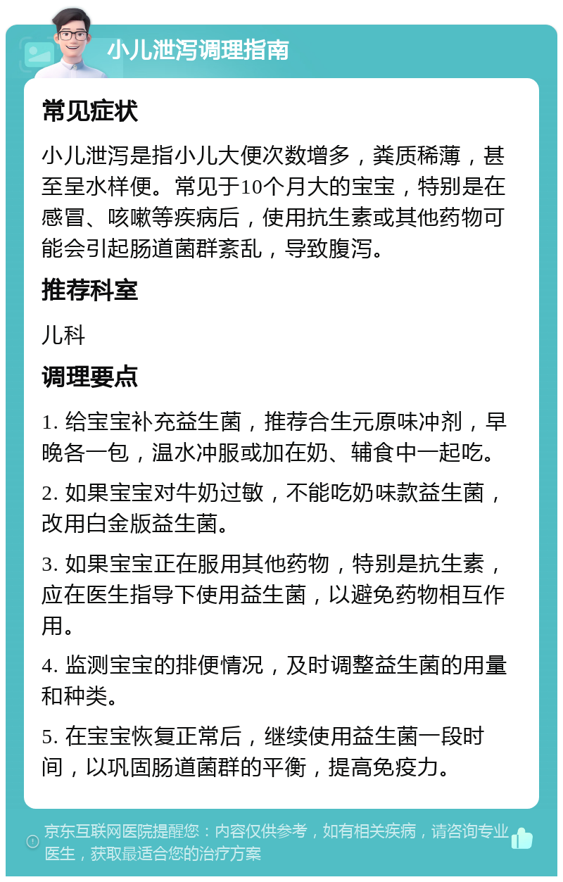 小儿泄泻调理指南 常见症状 小儿泄泻是指小儿大便次数增多，粪质稀薄，甚至呈水样便。常见于10个月大的宝宝，特别是在感冒、咳嗽等疾病后，使用抗生素或其他药物可能会引起肠道菌群紊乱，导致腹泻。 推荐科室 儿科 调理要点 1. 给宝宝补充益生菌，推荐合生元原味冲剂，早晚各一包，温水冲服或加在奶、辅食中一起吃。 2. 如果宝宝对牛奶过敏，不能吃奶味款益生菌，改用白金版益生菌。 3. 如果宝宝正在服用其他药物，特别是抗生素，应在医生指导下使用益生菌，以避免药物相互作用。 4. 监测宝宝的排便情况，及时调整益生菌的用量和种类。 5. 在宝宝恢复正常后，继续使用益生菌一段时间，以巩固肠道菌群的平衡，提高免疫力。