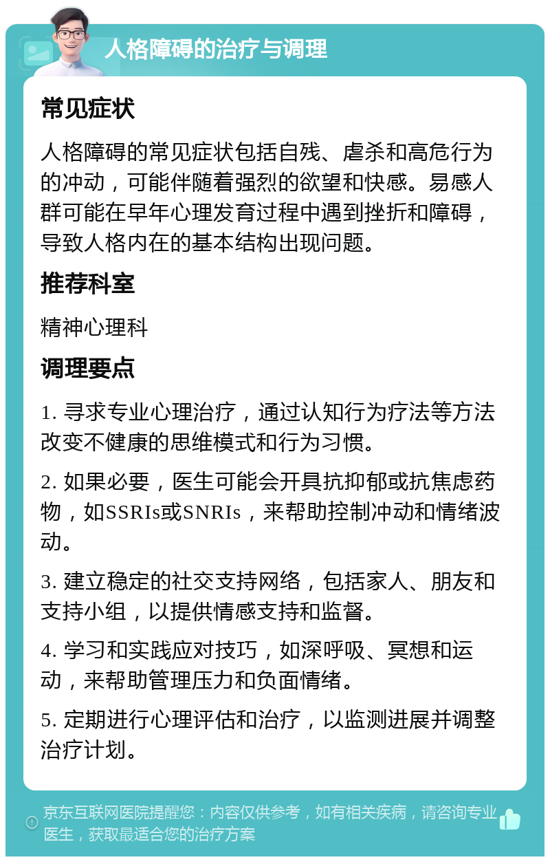 人格障碍的治疗与调理 常见症状 人格障碍的常见症状包括自残、虐杀和高危行为的冲动，可能伴随着强烈的欲望和快感。易感人群可能在早年心理发育过程中遇到挫折和障碍，导致人格内在的基本结构出现问题。 推荐科室 精神心理科 调理要点 1. 寻求专业心理治疗，通过认知行为疗法等方法改变不健康的思维模式和行为习惯。 2. 如果必要，医生可能会开具抗抑郁或抗焦虑药物，如SSRIs或SNRIs，来帮助控制冲动和情绪波动。 3. 建立稳定的社交支持网络，包括家人、朋友和支持小组，以提供情感支持和监督。 4. 学习和实践应对技巧，如深呼吸、冥想和运动，来帮助管理压力和负面情绪。 5. 定期进行心理评估和治疗，以监测进展并调整治疗计划。