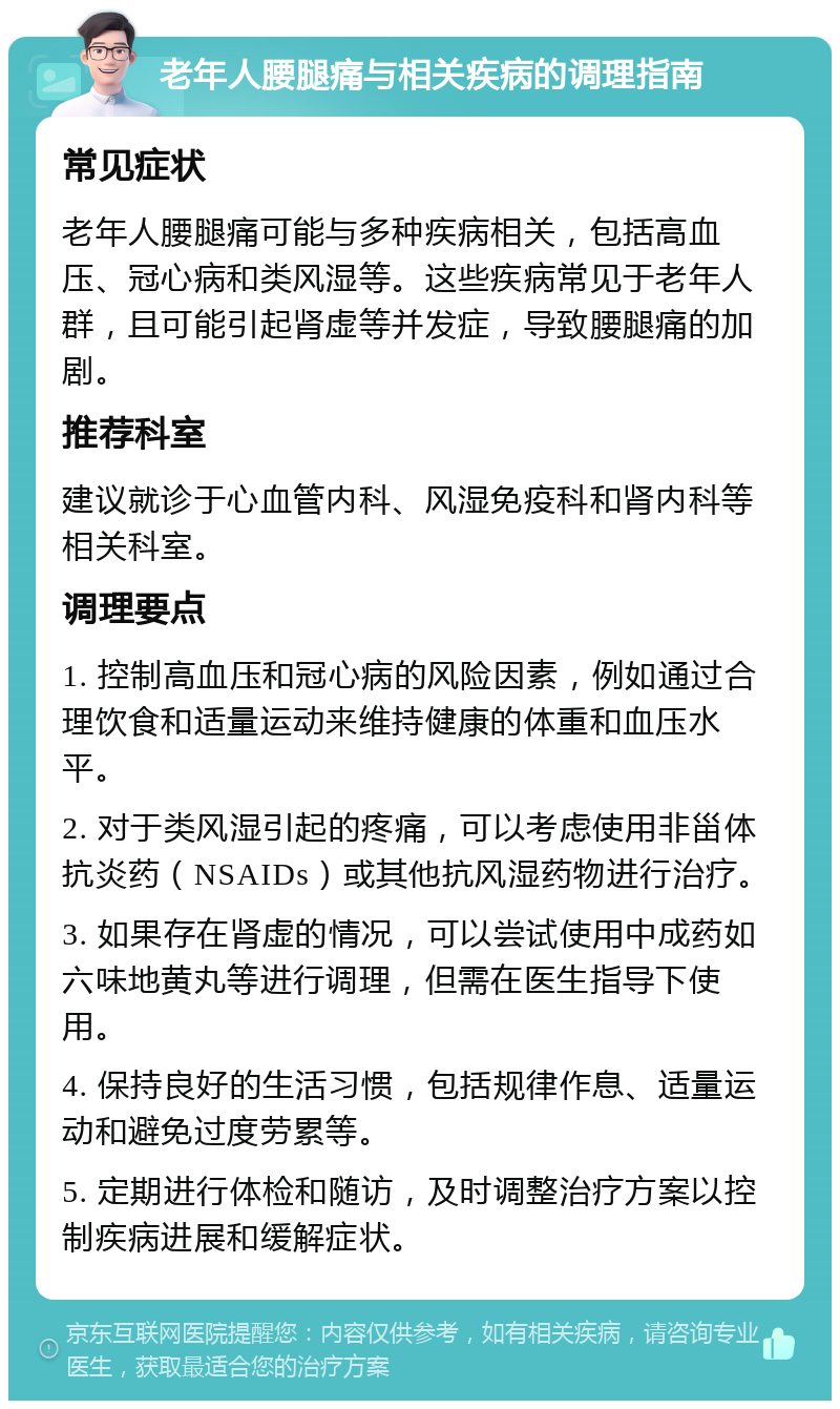 老年人腰腿痛与相关疾病的调理指南 常见症状 老年人腰腿痛可能与多种疾病相关，包括高血压、冠心病和类风湿等。这些疾病常见于老年人群，且可能引起肾虚等并发症，导致腰腿痛的加剧。 推荐科室 建议就诊于心血管内科、风湿免疫科和肾内科等相关科室。 调理要点 1. 控制高血压和冠心病的风险因素，例如通过合理饮食和适量运动来维持健康的体重和血压水平。 2. 对于类风湿引起的疼痛，可以考虑使用非甾体抗炎药（NSAIDs）或其他抗风湿药物进行治疗。 3. 如果存在肾虚的情况，可以尝试使用中成药如六味地黄丸等进行调理，但需在医生指导下使用。 4. 保持良好的生活习惯，包括规律作息、适量运动和避免过度劳累等。 5. 定期进行体检和随访，及时调整治疗方案以控制疾病进展和缓解症状。