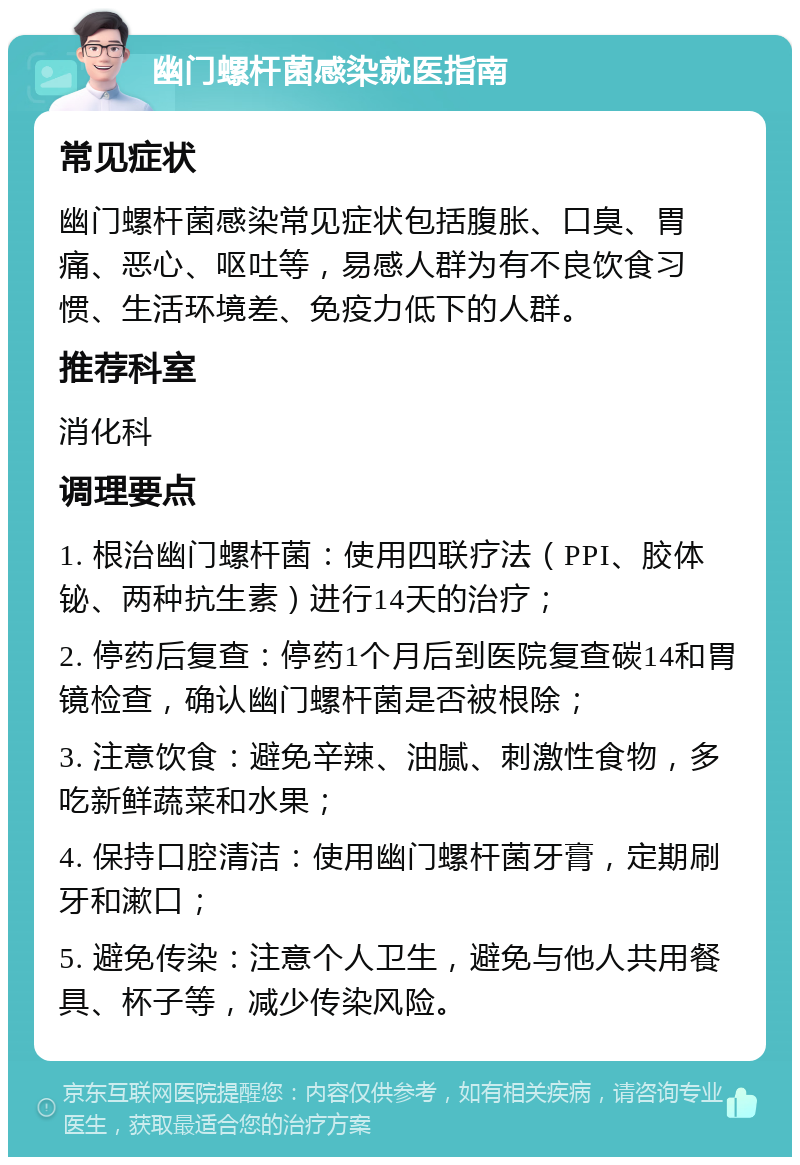 幽门螺杆菌感染就医指南 常见症状 幽门螺杆菌感染常见症状包括腹胀、口臭、胃痛、恶心、呕吐等，易感人群为有不良饮食习惯、生活环境差、免疫力低下的人群。 推荐科室 消化科 调理要点 1. 根治幽门螺杆菌：使用四联疗法（PPI、胶体铋、两种抗生素）进行14天的治疗； 2. 停药后复查：停药1个月后到医院复查碳14和胃镜检查，确认幽门螺杆菌是否被根除； 3. 注意饮食：避免辛辣、油腻、刺激性食物，多吃新鲜蔬菜和水果； 4. 保持口腔清洁：使用幽门螺杆菌牙膏，定期刷牙和漱口； 5. 避免传染：注意个人卫生，避免与他人共用餐具、杯子等，减少传染风险。