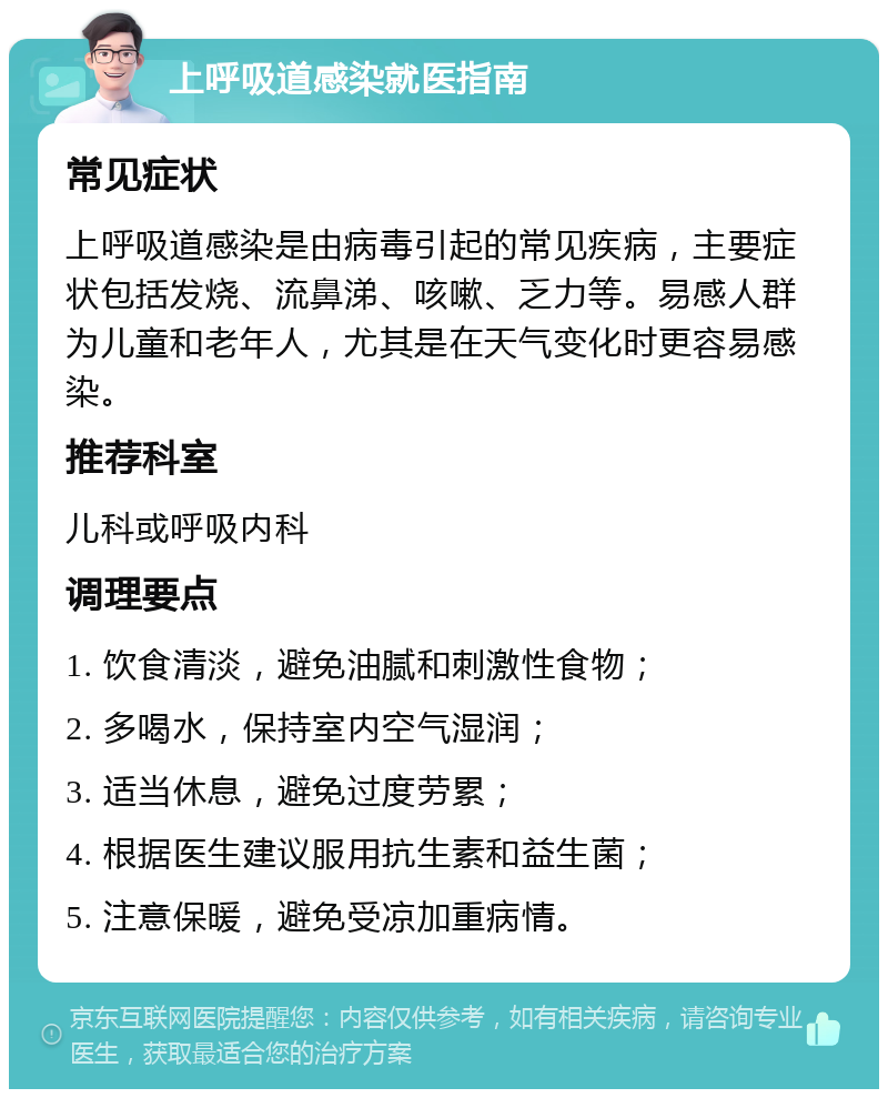 上呼吸道感染就医指南 常见症状 上呼吸道感染是由病毒引起的常见疾病，主要症状包括发烧、流鼻涕、咳嗽、乏力等。易感人群为儿童和老年人，尤其是在天气变化时更容易感染。 推荐科室 儿科或呼吸内科 调理要点 1. 饮食清淡，避免油腻和刺激性食物； 2. 多喝水，保持室内空气湿润； 3. 适当休息，避免过度劳累； 4. 根据医生建议服用抗生素和益生菌； 5. 注意保暖，避免受凉加重病情。