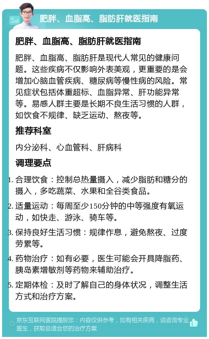 肥胖、血脂高、脂肪肝就医指南 肥胖、血脂高、脂肪肝就医指南 肥胖、血脂高、脂肪肝是现代人常见的健康问题。这些疾病不仅影响外表美观，更重要的是会增加心脑血管疾病、糖尿病等慢性病的风险。常见症状包括体重超标、血脂异常、肝功能异常等。易感人群主要是长期不良生活习惯的人群，如饮食不规律、缺乏运动、熬夜等。 推荐科室 内分泌科、心血管科、肝病科 调理要点 合理饮食：控制总热量摄入，减少脂肪和糖分的摄入，多吃蔬菜、水果和全谷类食品。 适量运动：每周至少150分钟的中等强度有氧运动，如快走、游泳、骑车等。 保持良好生活习惯：规律作息，避免熬夜、过度劳累等。 药物治疗：如有必要，医生可能会开具降脂药、胰岛素增敏剂等药物来辅助治疗。 定期体检：及时了解自己的身体状况，调整生活方式和治疗方案。