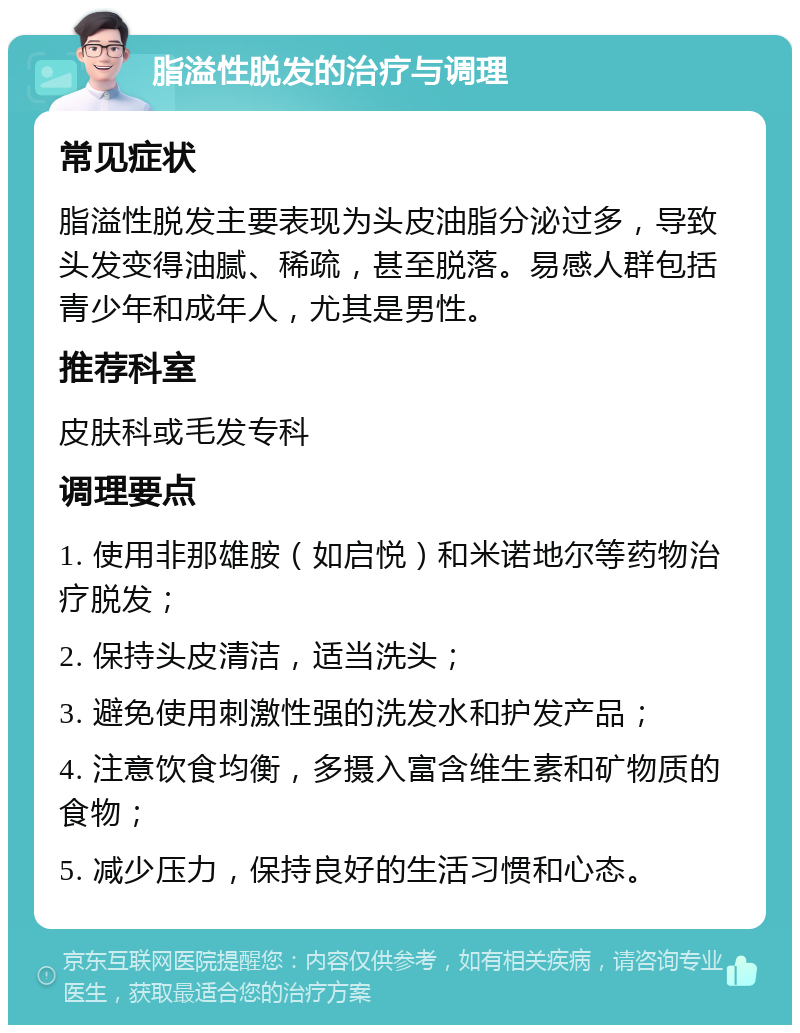 脂溢性脱发的治疗与调理 常见症状 脂溢性脱发主要表现为头皮油脂分泌过多，导致头发变得油腻、稀疏，甚至脱落。易感人群包括青少年和成年人，尤其是男性。 推荐科室 皮肤科或毛发专科 调理要点 1. 使用非那雄胺（如启悦）和米诺地尔等药物治疗脱发； 2. 保持头皮清洁，适当洗头； 3. 避免使用刺激性强的洗发水和护发产品； 4. 注意饮食均衡，多摄入富含维生素和矿物质的食物； 5. 减少压力，保持良好的生活习惯和心态。