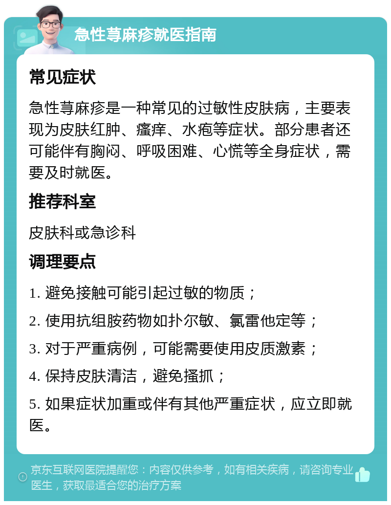 急性荨麻疹就医指南 常见症状 急性荨麻疹是一种常见的过敏性皮肤病，主要表现为皮肤红肿、瘙痒、水疱等症状。部分患者还可能伴有胸闷、呼吸困难、心慌等全身症状，需要及时就医。 推荐科室 皮肤科或急诊科 调理要点 1. 避免接触可能引起过敏的物质； 2. 使用抗组胺药物如扑尔敏、氯雷他定等； 3. 对于严重病例，可能需要使用皮质激素； 4. 保持皮肤清洁，避免搔抓； 5. 如果症状加重或伴有其他严重症状，应立即就医。